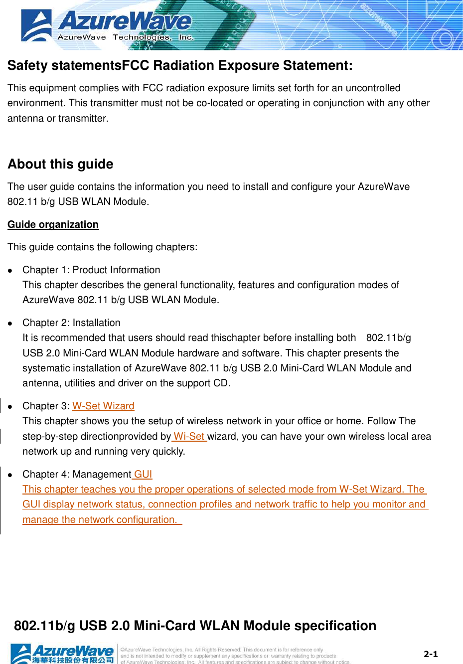  2-1 Safety statementsFCC Radiation Exposure Statement: This equipment complies with FCC radiation exposure limits set forth for an uncontrolled environment. This transmitter must not be co-located or operating in conjunction with any other antenna or transmitter.  About this guide The user guide contains the information you need to install and configure your AzureWave 802.11 b/g USB WLAN Module. Guide organization This guide contains the following chapters:  Chapter 1: Product Information This chapter describes the general functionality, features and configuration modes of AzureWave 802.11 b/g USB WLAN Module.    Chapter 2: Installation It is recommended that users should read thischapter before installing both    802.11b/g USB 2.0 Mini-Card WLAN Module hardware and software. This chapter presents the systematic installation of AzureWave 802.11 b/g USB 2.0 Mini-Card WLAN Module and antenna, utilities and driver on the support CD.  Chapter 3: W-Set Wizard This chapter shows you the setup of wireless network in your office or home. Follow The step-by-step directionprovided by Wi-Set wizard, you can have your own wireless local area network up and running very quickly.  Chapter 4: Management GUI This chapter teaches you the proper operations of selected mode from W-Set Wizard. The GUI display network status, connection profiles and network traffic to help you monitor and manage the network configuration.          802.11b/g USB 2.0 Mini-Card WLAN Module specification 