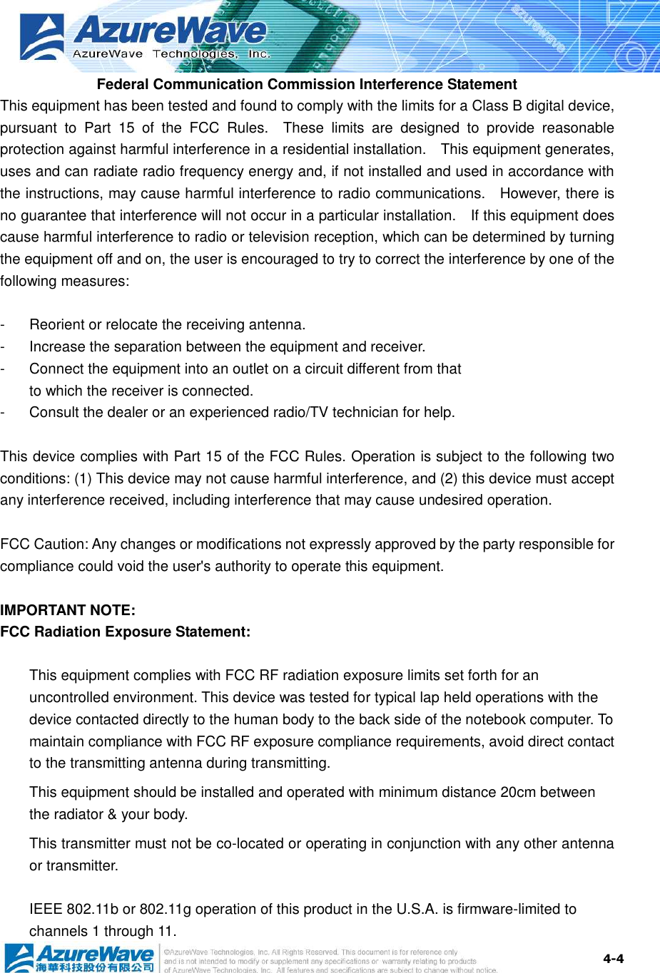  4-4 Federal Communication Commission Interference Statement This equipment has been tested and found to comply with the limits for a Class B digital device, pursuant  to  Part  15  of  the  FCC  Rules.    These  limits  are  designed  to  provide  reasonable protection against harmful interference in a residential installation.    This equipment generates, uses and can radiate radio frequency energy and, if not installed and used in accordance with the instructions, may cause harmful interference to radio communications.    However, there is no guarantee that interference will not occur in a particular installation.    If this equipment does cause harmful interference to radio or television reception, which can be determined by turning the equipment off and on, the user is encouraged to try to correct the interference by one of the following measures:  -  Reorient or relocate the receiving antenna. -  Increase the separation between the equipment and receiver. -  Connect the equipment into an outlet on a circuit different from that to which the receiver is connected. -  Consult the dealer or an experienced radio/TV technician for help.  This device complies with Part 15 of the FCC Rules. Operation is subject to the following two conditions: (1) This device may not cause harmful interference, and (2) this device must accept any interference received, including interference that may cause undesired operation.  FCC Caution: Any changes or modifications not expressly approved by the party responsible for compliance could void the user&apos;s authority to operate this equipment.  IMPORTANT NOTE: FCC Radiation Exposure Statement:  This equipment complies with FCC RF radiation exposure limits set forth for an uncontrolled environment. This device was tested for typical lap held operations with the device contacted directly to the human body to the back side of the notebook computer. To maintain compliance with FCC RF exposure compliance requirements, avoid direct contact to the transmitting antenna during transmitting. This equipment should be installed and operated with minimum distance 20cm between the radiator &amp; your body. This transmitter must not be co-located or operating in conjunction with any other antenna or transmitter.  IEEE 802.11b or 802.11g operation of this product in the U.S.A. is firmware-limited to channels 1 through 11. 
