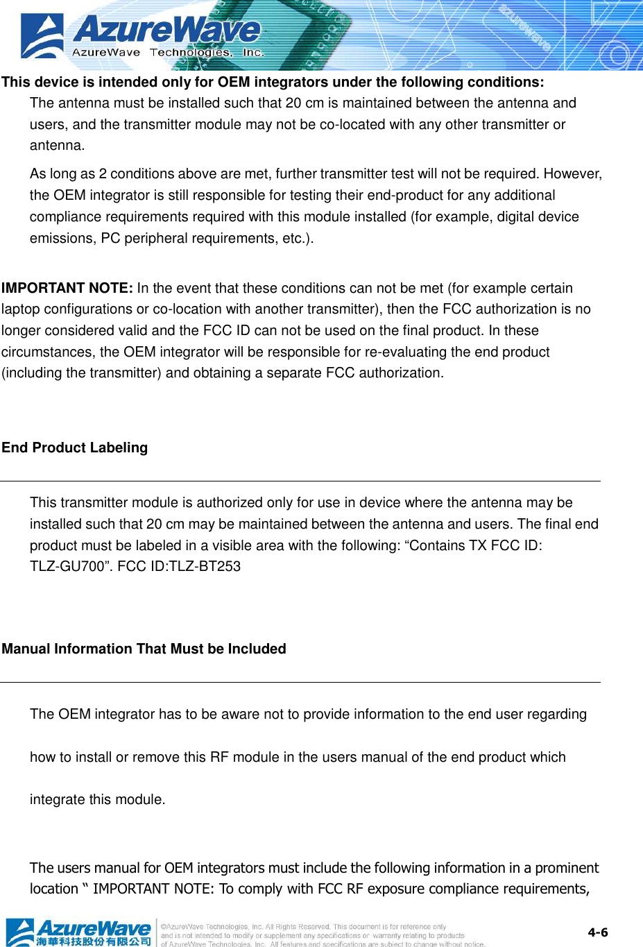  4-6 This device is intended only for OEM integrators under the following conditions: The antenna must be installed such that 20 cm is maintained between the antenna and users, and the transmitter module may not be co-located with any other transmitter or antenna. As long as 2 conditions above are met, further transmitter test will not be required. However, the OEM integrator is still responsible for testing their end-product for any additional compliance requirements required with this module installed (for example, digital device emissions, PC peripheral requirements, etc.).  IMPORTANT NOTE: In the event that these conditions can not be met (for example certain laptop configurations or co-location with another transmitter), then the FCC authorization is no longer considered valid and the FCC ID can not be used on the final product. In these circumstances, the OEM integrator will be responsible for re-evaluating the end product (including the transmitter) and obtaining a separate FCC authorization.  End Product Labeling This transmitter module is authorized only for use in device where the antenna may be installed such that 20 cm may be maintained between the antenna and users. The final end product must be labeled in a visible area with the following: “Contains TX FCC ID: TLZ-GU700”. FCC ID:TLZ-BT253  Manual Information That Must be Included The OEM integrator has to be aware not to provide information to the end user regarding how to install or remove this RF module in the users manual of the end product which integrate this module.  The users manual for OEM integrators must include the following information in a prominent location “ IMPORTANT NOTE: To comply with FCC RF exposure compliance requirements, 