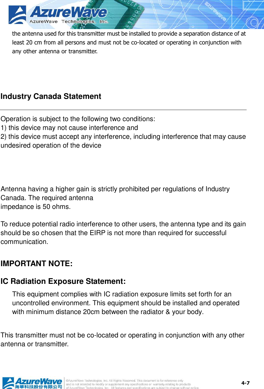  4-7 the antenna used for this transmitter must be installed to provide a separation distance of at least 20 cm from all persons and must not be co-located or operating in conjunction with any other antenna or transmitter.   Industry Canada Statement Operation is subject to the following two conditions: 1) this device may not cause interference and 2) this device must accept any interference, including interference that may cause undesired operation of the device    Antenna having a higher gain is strictly prohibited per regulations of Industry Canada. The required antenna impedance is 50 ohms.  To reduce potential radio interference to other users, the antenna type and its gain should be so chosen that the EIRP is not more than required for successful communication.  IMPORTANT NOTE: IC Radiation Exposure Statement: This equipment complies with IC radiation exposure limits set forth for an uncontrolled environment. This equipment should be installed and operated with minimum distance 20cm between the radiator &amp; your body.  This transmitter must not be co-located or operating in conjunction with any other antenna or transmitter.   