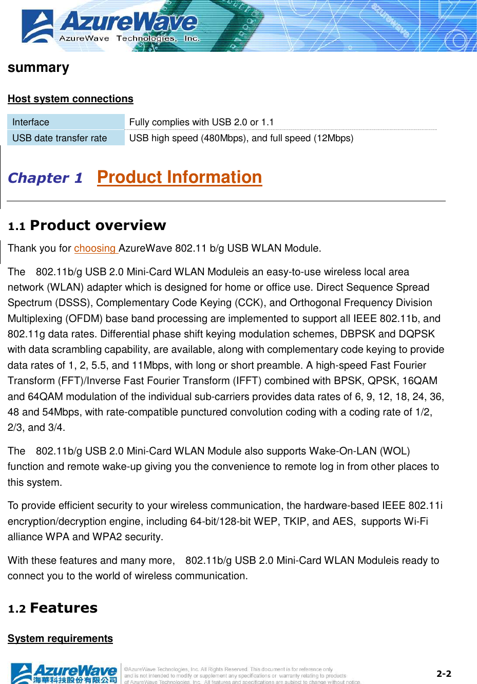  2-2 summary Host system connections Interface  Fully complies with USB 2.0 or 1.1 USB date transfer rate  USB high speed (480Mbps), and full speed (12Mbps) Chapter 1   Product Information 1.1 Product overview Thank you for choosing AzureWave 802.11 b/g USB WLAN Module.   The    802.11b/g USB 2.0 Mini-Card WLAN Moduleis an easy-to-use wireless local area network (WLAN) adapter which is designed for home or office use. Direct Sequence Spread Spectrum (DSSS), Complementary Code Keying (CCK), and Orthogonal Frequency Division Multiplexing (OFDM) base band processing are implemented to support all IEEE 802.11b, and 802.11g data rates. Differential phase shift keying modulation schemes, DBPSK and DQPSK with data scrambling capability, are available, along with complementary code keying to provide data rates of 1, 2, 5.5, and 11Mbps, with long or short preamble. A high-speed Fast Fourier Transform (FFT)/Inverse Fast Fourier Transform (IFFT) combined with BPSK, QPSK, 16QAM and 64QAM modulation of the individual sub-carriers provides data rates of 6, 9, 12, 18, 24, 36, 48 and 54Mbps, with rate-compatible punctured convolution coding with a coding rate of 1/2, 2/3, and 3/4.   The    802.11b/g USB 2.0 Mini-Card WLAN Module also supports Wake-On-LAN (WOL) function and remote wake-up giving you the convenience to remote log in from other places to this system.  To provide efficient security to your wireless communication, the hardware-based IEEE 802.11i encryption/decryption engine, including 64-bit/128-bit WEP, TKIP, and AES, supports Wi-Fi alliance WPA and WPA2 security. With these features and many more,    802.11b/g USB 2.0 Mini-Card WLAN Moduleis ready to connect you to the world of wireless communication. 1.2 Features System requirements 