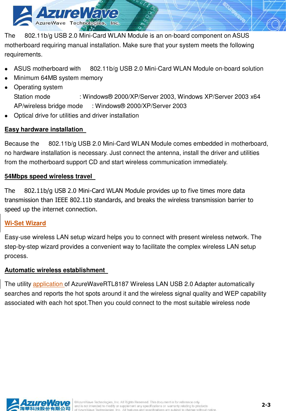  2-3 The      802.11b/g USB 2.0 Mini-Card WLAN Module is an on-board component on ASUS motherboard requiring manual installation. Make sure that your system meets the following requirements.  ASUS motherboard with      802.11b/g USB 2.0 Mini-Card WLAN Module on-board solution    Minimum 64MB system memory  Operating system Station mode      : Windows® 2000/XP/Server 2003, Windows XP/Server 2003 x64 AP/wireless bridge mode  : Windows® 2000/XP/Server 2003  Optical drive for utilities and driver installation Easy hardware installation   Because the      802.11b/g USB 2.0 Mini-Card WLAN Module comes embedded in motherboard, no hardware installation is necessary. Just connect the antenna, install the driver and utilities from the motherboard support CD and start wireless communication immediately. 54Mbps speed wireless travel   The      802.11b/g USB 2.0 Mini-Card WLAN Module provides up to five times more data transmission than IEEE 802.11b standards, and breaks the wireless transmission barrier to speed up the internet connection. Wi-Set Wizard Easy-use wireless LAN setup wizard helps you to connect with present wireless network. The step-by-step wizard provides a convenient way to facilitate the complex wireless LAN setup process. Automatic wireless establishment   The utility application of AzureWaveRTL8187 Wireless LAN USB 2.0 Adapter automatically searches and reports the hot spots around it and the wireless signal quality and WEP capability associated with each hot spot.Then you could connect to the most suitable wireless node            