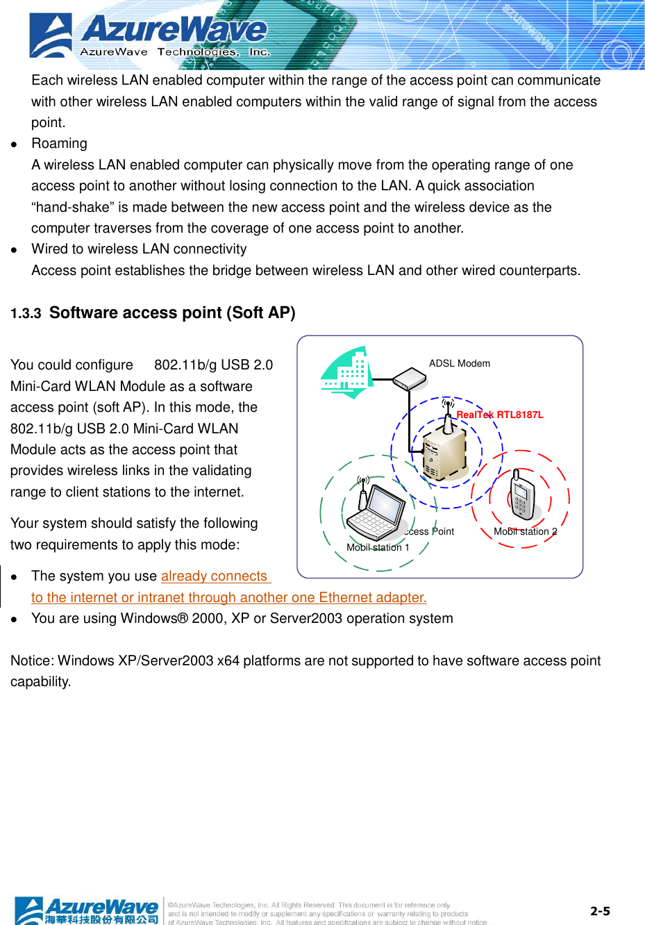  2-5 Each wireless LAN enabled computer within the range of the access point can communicate with other wireless LAN enabled computers within the valid range of signal from the access point.  Roaming A wireless LAN enabled computer can physically move from the operating range of one access point to another without losing connection to the LAN. A quick association “hand-shake” is made between the new access point and the wireless device as the computer traverses from the coverage of one access point to another.  Wired to wireless LAN connectivity Access point establishes the bridge between wireless LAN and other wired counterparts. 1.3.3  Software access point (Soft AP) You could configure      802.11b/g USB 2.0 Mini-Card WLAN Module as a software access point (soft AP). In this mode, the     802.11b/g USB 2.0 Mini-Card WLAN Module acts as the access point that provides wireless links in the validating range to client stations to the internet. Your system should satisfy the following two requirements to apply this mode:  The system you use already connects to the internet or intranet through another one Ethernet adapter.  You are using Windows® 2000, XP or Server2003 operation system  Notice: Windows XP/Server2003 x64 platforms are not supported to have software access point capability.  RealTek RTL8187LMobil station 2Access PointADSL ModemMobil station 1
