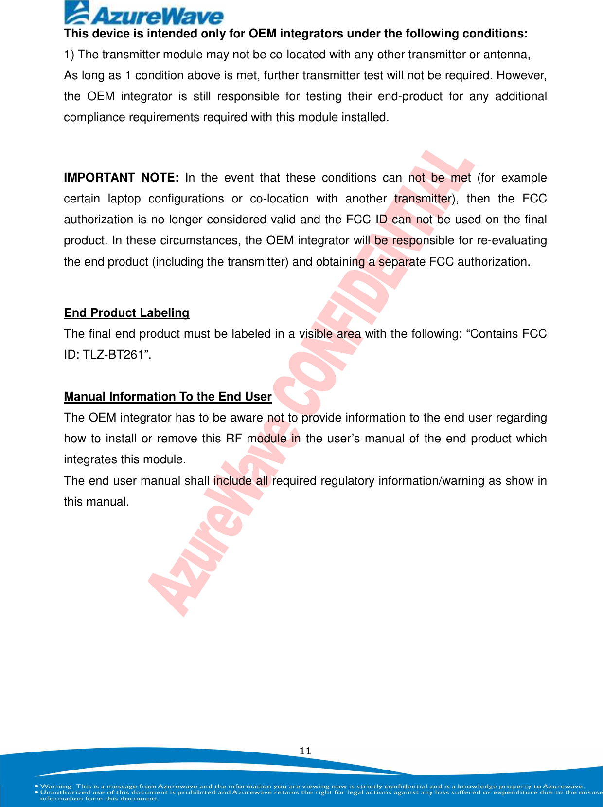    11 This device is intended only for OEM integrators under the following conditions: 1) The transmitter module may not be co-located with any other transmitter or antenna,   As long as 1 condition above is met, further transmitter test will not be required. However, the  OEM  integrator  is  still  responsible  for  testing  their  end-product  for  any  additional compliance requirements required with this module installed.  IMPORTANT  NOTE:  In  the  event  that  these  conditions  can  not  be  met  (for  example certain  laptop  configurations  or  co-location  with  another  transmitter),  then  the  FCC authorization is no longer considered valid and the FCC ID can not be used on the final product. In these circumstances, the OEM integrator will be responsible for re-evaluating the end product (including the transmitter) and obtaining a separate FCC authorization.  End Product Labeling The final end product must be labeled in a visible area with the following: “Contains FCC ID: TLZ-BT261”.  Manual Information To the End User The OEM integrator has to be aware not to provide information to the end user regarding how to install or remove this RF module in the user’s manual of the end product which integrates this module. The end user manual shall include all required regulatory information/warning as show in this manual. 