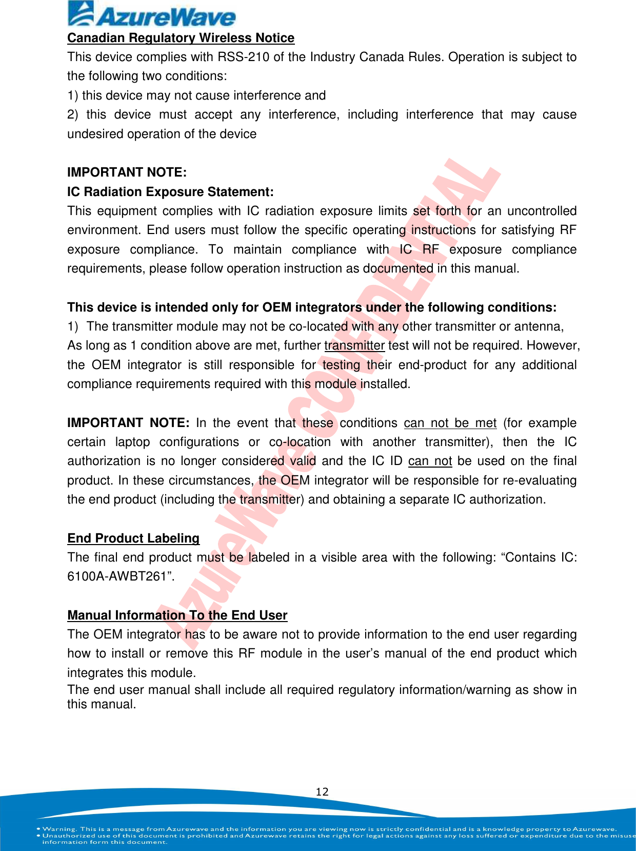    12 Canadian Regulatory Wireless Notice This device complies with RSS-210 of the Industry Canada Rules. Operation is subject to the following two conditions: 1) this device may not cause interference and 2)  this  device  must  accept  any  interference,  including  interference  that  may  cause undesired operation of the device  IMPORTANT NOTE: IC Radiation Exposure Statement: This  equipment  complies with  IC radiation  exposure  limits set forth for  an  uncontrolled environment. End users must follow the specific operating instructions for satisfying RF exposure  compliance.  To  maintain  compliance  with  IC  RF  exposure  compliance requirements, please follow operation instruction as documented in this manual.    This device is intended only for OEM integrators under the following conditions: 1)  The transmitter module may not be co-located with any other transmitter or antenna,   As long as 1 condition above are met, further transmitter test will not be required. However, the  OEM  integrator  is  still  responsible  for  testing  their  end-product  for  any  additional compliance requirements required with this module installed.  IMPORTANT  NOTE:  In  the  event  that  these  conditions  can  not  be  met  (for  example certain  laptop  configurations  or  co-location  with  another  transmitter),  then  the  IC authorization  is no longer  considered  valid and the  IC ID can  not be used  on the final product. In these circumstances, the OEM integrator will be responsible for re-evaluating the end product (including the transmitter) and obtaining a separate IC authorization.  End Product Labeling The final end product must be labeled in a visible area with the following: “Contains IC: 6100A-AWBT261”.  Manual Information To the End User The OEM integrator has to be aware not to provide information to the end user regarding how to install or remove this RF module in the user’s manual of the end product which integrates this module.   The end user manual shall include all required regulatory information/warning as show in this manual. 
