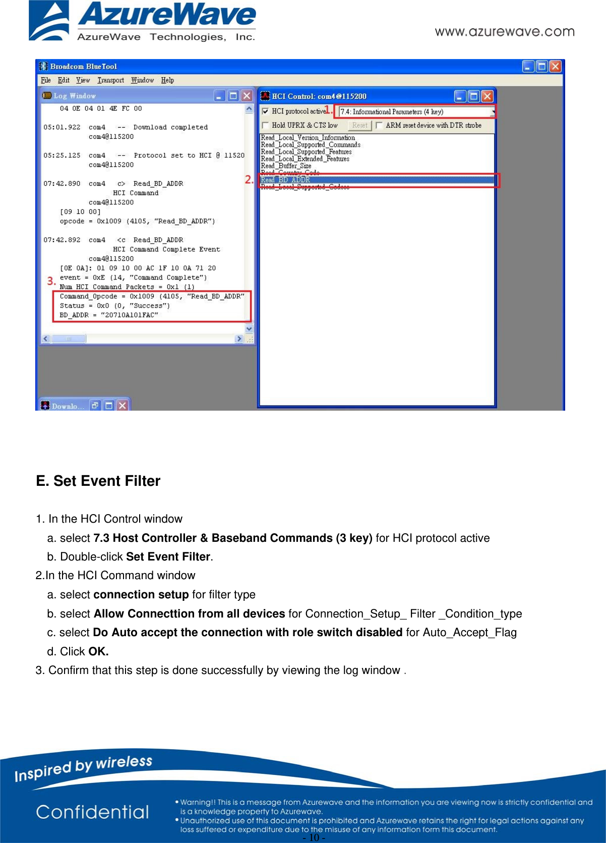 - 10 -     E. Set Event Filter    1. In the HCI Control window a. select 7.3 Host Controller &amp; Baseband Commands (3 key) for HCI protocol active b. Double-click Set Event Filter. 2.In the HCI Command window a. select connection setup for filter type b. select Allow Connecttion from all devices for Connection_Setup_ Filter _Condition_type c. select Do Auto accept the connection with role switch disabled for Auto_Accept_Flag d. Click OK. 3. Confirm that this step is done successfully by viewing the log window . 