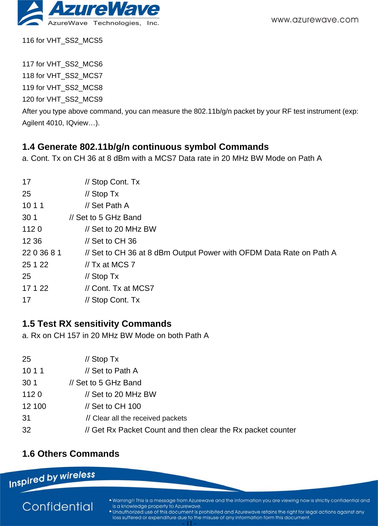                                                   - 11 -   116 for VHT_SS2_MCS5  117 for VHT_SS2_MCS6 118 for VHT_SS2_MCS7 119 for VHT_SS2_MCS8 120 for VHT_SS2_MCS9 After you type above command, you can measure the 802.11b/g/n packet by your RF test instrument (exp: Agilent 4010, IQview…).  1.4 Generate 802.11b/g/n continuous symbol Commands a. Cont. Tx on CH 36 at 8 dBm with a MCS7 Data rate in 20 MHz BW Mode on Path A  17    // Stop Cont. Tx 25    // Stop Tx 10 1 1      // Set Path A   30 1     // Set to 5 GHz Band 112 0      // Set to 20 MHz BW 12 36      // Set to CH 36 22 0 36 8 1    // Set to CH 36 at 8 dBm Output Power with OFDM Data Rate on Path A 25 1 22      // Tx at MCS 7 25    // Stop Tx 17 1 22      // Cont. Tx at MCS7 17    // Stop Cont. Tx  1.5 Test RX sensitivity Commands a. Rx on CH 157 in 20 MHz BW Mode on both Path A  25    // Stop Tx 10 1 1      // Set to Path A   30 1     // Set to 5 GHz Band 112 0      // Set to 20 MHz BW 12 100      // Set to CH 100 31              // Clear all the received packets   32        // Get Rx Packet Count and then clear the Rx packet counter  1.6 Others Commands 