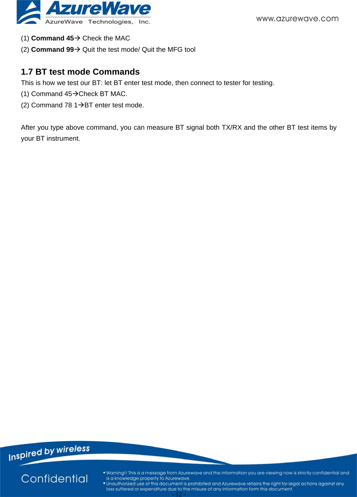                                                   - 12 -   (1) Command 45Æ Check the MAC (2) Command 99Æ Quit the test mode/ Quit the MFG tool   1.7 BT test mode Commands This is how we test our BT: let BT enter test mode, then connect to tester for testing.   (1) Command 45ÆCheck BT MAC. (2) Command 78 1ÆBT enter test mode.  After you type above command, you can measure BT signal both TX/RX and the other BT test items by your BT instrument. 