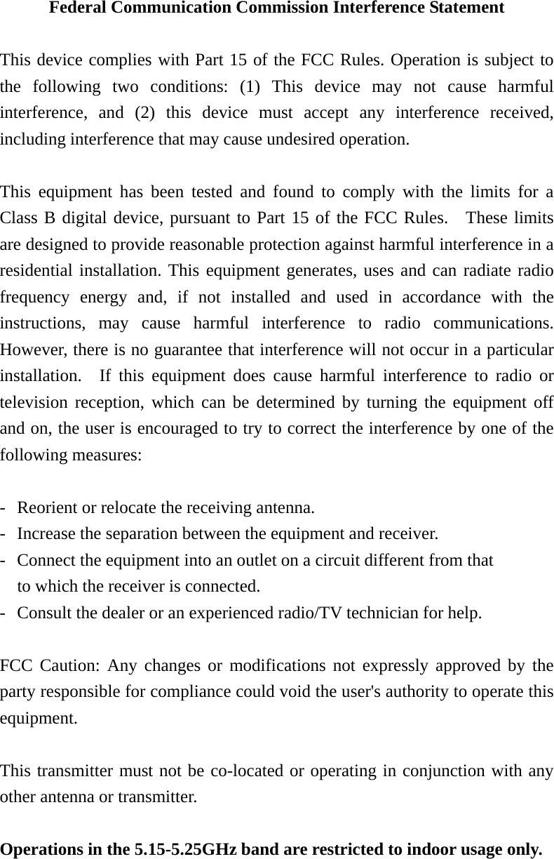 Federal Communication Commission Interference Statement  This device complies with Part 15 of the FCC Rules. Operation is subject to the following two conditions: (1) This device may not cause harmful interference, and (2) this device must accept any interference received, including interference that may cause undesired operation.  This equipment has been tested and found to comply with the limits for a Class B digital device, pursuant to Part 15 of the FCC Rules.  These limits are designed to provide reasonable protection against harmful interference in a residential installation. This equipment generates, uses and can radiate radio frequency energy and, if not installed and used in accordance with the instructions, may cause harmful interference to radio communications.  However, there is no guarantee that interference will not occur in a particular installation.  If this equipment does cause harmful interference to radio or television reception, which can be determined by turning the equipment off and on, the user is encouraged to try to correct the interference by one of the following measures:  -  Reorient or relocate the receiving antenna. -  Increase the separation between the equipment and receiver. -  Connect the equipment into an outlet on a circuit different from that to which the receiver is connected. -  Consult the dealer or an experienced radio/TV technician for help.  FCC Caution: Any changes or modifications not expressly approved by the party responsible for compliance could void the user&apos;s authority to operate this equipment.  This transmitter must not be co-located or operating in conjunction with any other antenna or transmitter.  Operations in the 5.15-5.25GHz band are restricted to indoor usage only.   