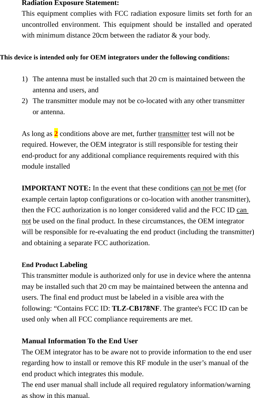  Radiation Exposure Statement: This equipment complies with FCC radiation exposure limits set forth for an uncontrolled environment. This equipment should be installed and operated with minimum distance 20cm between the radiator &amp; your body.  This device is intended only for OEM integrators under the following conditions:  1) The antenna must be installed such that 20 cm is maintained between the antenna and users, and     2) The transmitter module may not be co-located with any other transmitter or antenna.  As long as 2 conditions above are met, further transmitter test will not be required. However, the OEM integrator is still responsible for testing their end-product for any additional compliance requirements required with this module installed  IMPORTANT NOTE: In the event that these conditions can not be met (for example certain laptop configurations or co-location with another transmitter), then the FCC authorization is no longer considered valid and the FCC ID can not be used on the final product. In these circumstances, the OEM integrator will be responsible for re-evaluating the end product (including the transmitter) and obtaining a separate FCC authorization.  End Product Labeling  This transmitter module is authorized only for use in device where the antenna may be installed such that 20 cm may be maintained between the antenna and users. The final end product must be labeled in a visible area with the following: “Contains FCC ID: TLZ-CB178NF. The grantee&apos;s FCC ID can be used only when all FCC compliance requirements are met.  Manual Information To the End User The OEM integrator has to be aware not to provide information to the end user regarding how to install or remove this RF module in the user’s manual of the end product which integrates this module. The end user manual shall include all required regulatory information/warning as show in this manual.    