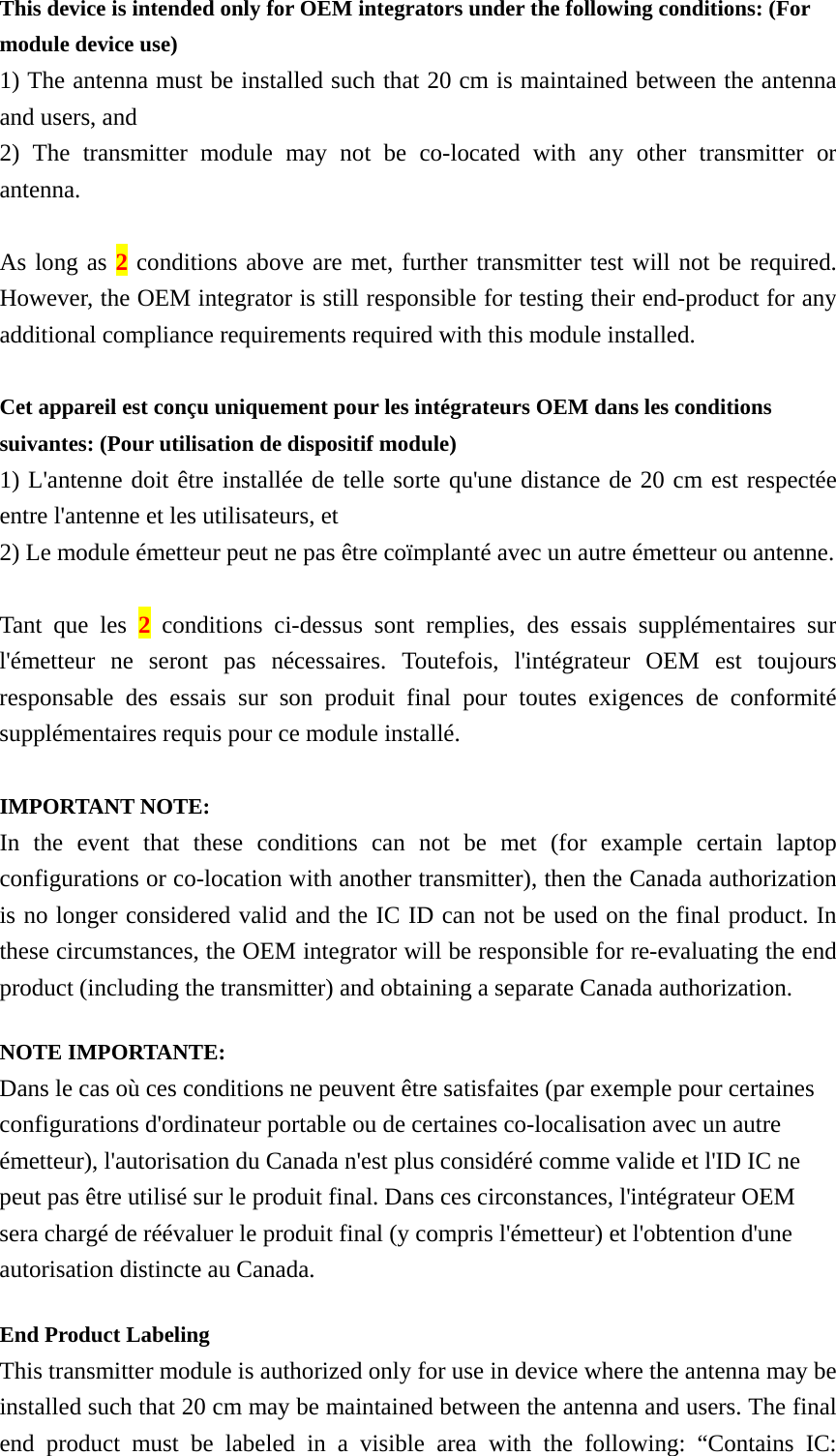 This device is intended only for OEM integrators under the following conditions: (For module device use) 1) The antenna must be installed such that 20 cm is maintained between the antenna and users, and   2) The transmitter module may not be co-located with any other transmitter or antenna.  As long as 2 conditions above are met, further transmitter test will not be required. However, the OEM integrator is still responsible for testing their end-product for any additional compliance requirements required with this module installed.  Cet appareil est conçu uniquement pour les intégrateurs OEM dans les conditions suivantes: (Pour utilisation de dispositif module) 1) L&apos;antenne doit être installée de telle sorte qu&apos;une distance de 20 cm est respectée entre l&apos;antenne et les utilisateurs, et   2) Le module émetteur peut ne pas être coïmplanté avec un autre émetteur ou antenne.  Tant que les 2 conditions ci-dessus sont remplies, des essais supplémentaires sur l&apos;émetteur ne seront pas nécessaires. Toutefois, l&apos;intégrateur OEM est toujours responsable des essais sur son produit final pour toutes exigences de conformité supplémentaires requis pour ce module installé.  IMPORTANT NOTE: In the event that these conditions can not be met (for example certain laptop configurations or co-location with another transmitter), then the Canada authorization is no longer considered valid and the IC ID can not be used on the final product. In these circumstances, the OEM integrator will be responsible for re-evaluating the end product (including the transmitter) and obtaining a separate Canada authorization. NOTE IMPORTANTE: Dans le cas où ces conditions ne peuvent être satisfaites (par exemple pour certaines configurations d&apos;ordinateur portable ou de certaines co-localisation avec un autre émetteur), l&apos;autorisation du Canada n&apos;est plus considéré comme valide et l&apos;ID IC ne peut pas être utilisé sur le produit final. Dans ces circonstances, l&apos;intégrateur OEM sera chargé de réévaluer le produit final (y compris l&apos;émetteur) et l&apos;obtention d&apos;une autorisation distincte au Canada. End Product Labeling   This transmitter module is authorized only for use in device where the antenna may be installed such that 20 cm may be maintained between the antenna and users. The final end product must be labeled in a visible area with the following: “Contains IC: 