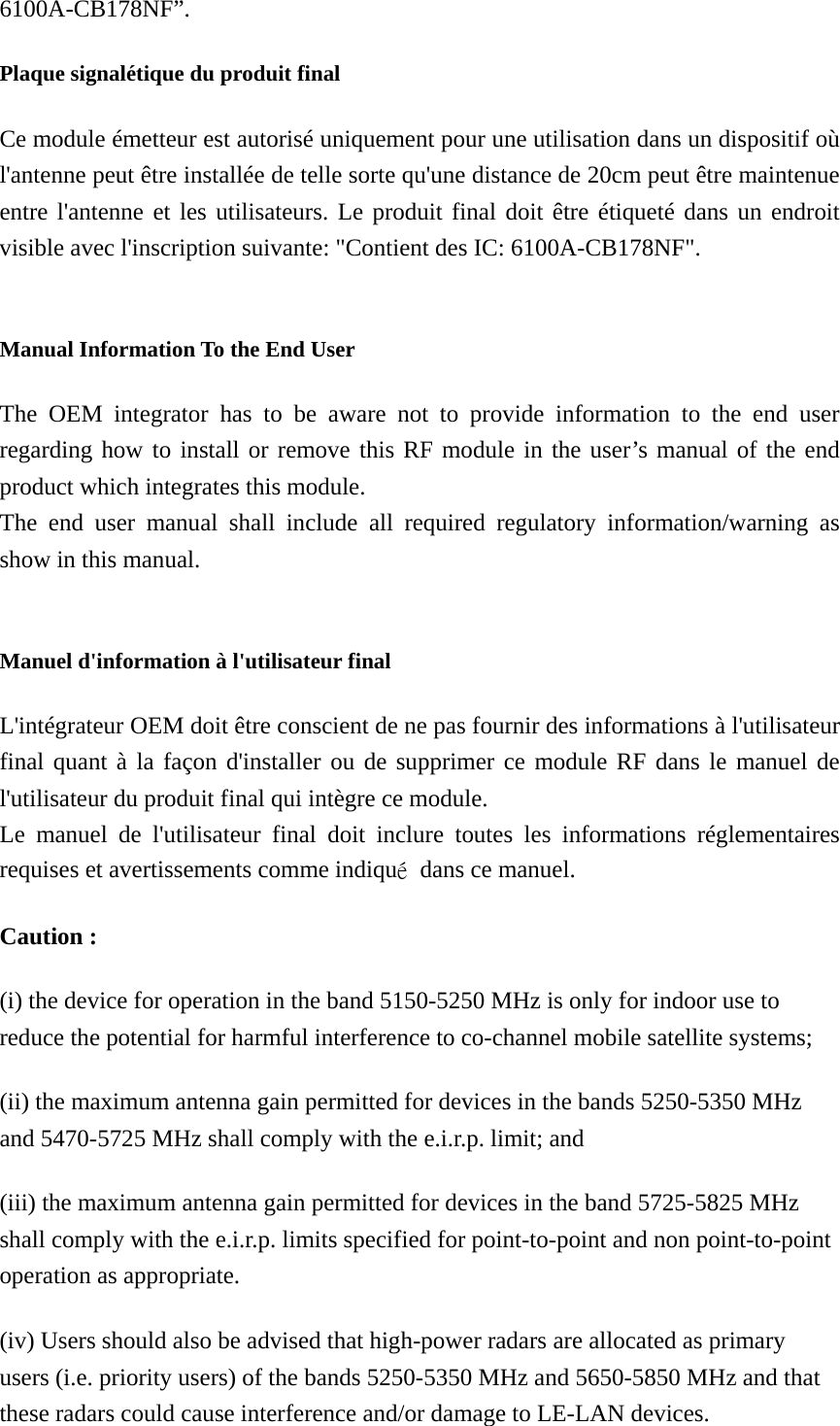 6100A-CB178NF”.  Plaque signalétique du produit final Ce module émetteur est autorisé uniquement pour une utilisation dans un dispositif où l&apos;antenne peut être installée de telle sorte qu&apos;une distance de 20cm peut être maintenue entre l&apos;antenne et les utilisateurs. Le produit final doit être étiqueté dans un endroit visible avec l&apos;inscription suivante: &quot;Contient des IC: 6100A-CB178NF&quot;.  Manual Information To the End User The OEM integrator has to be aware not to provide information to the end user regarding how to install or remove this RF module in the user’s manual of the end product which integrates this module. The end user manual shall include all required regulatory information/warning as show in this manual.  Manuel d&apos;information à l&apos;utilisateur final L&apos;intégrateur OEM doit être conscient de ne pas fournir des informations à l&apos;utilisateur final quant à la façon d&apos;installer ou de supprimer ce module RF dans le manuel de l&apos;utilisateur du produit final qui intègre ce module. Le manuel de l&apos;utilisateur final doit inclure toutes les informations réglementaires requises et avertissements comme indiqué  dans ce manuel. Caution : (i) the device for operation in the band 5150-5250 MHz is only for indoor use to reduce the potential for harmful interference to co-channel mobile satellite systems; (ii) the maximum antenna gain permitted for devices in the bands 5250-5350 MHz and 5470-5725 MHz shall comply with the e.i.r.p. limit; and (iii) the maximum antenna gain permitted for devices in the band 5725-5825 MHz shall comply with the e.i.r.p. limits specified for point-to-point and non point-to-point operation as appropriate. (iv) Users should also be advised that high-power radars are allocated as primary users (i.e. priority users) of the bands 5250-5350 MHz and 5650-5850 MHz and that these radars could cause interference and/or damage to LE-LAN devices. 