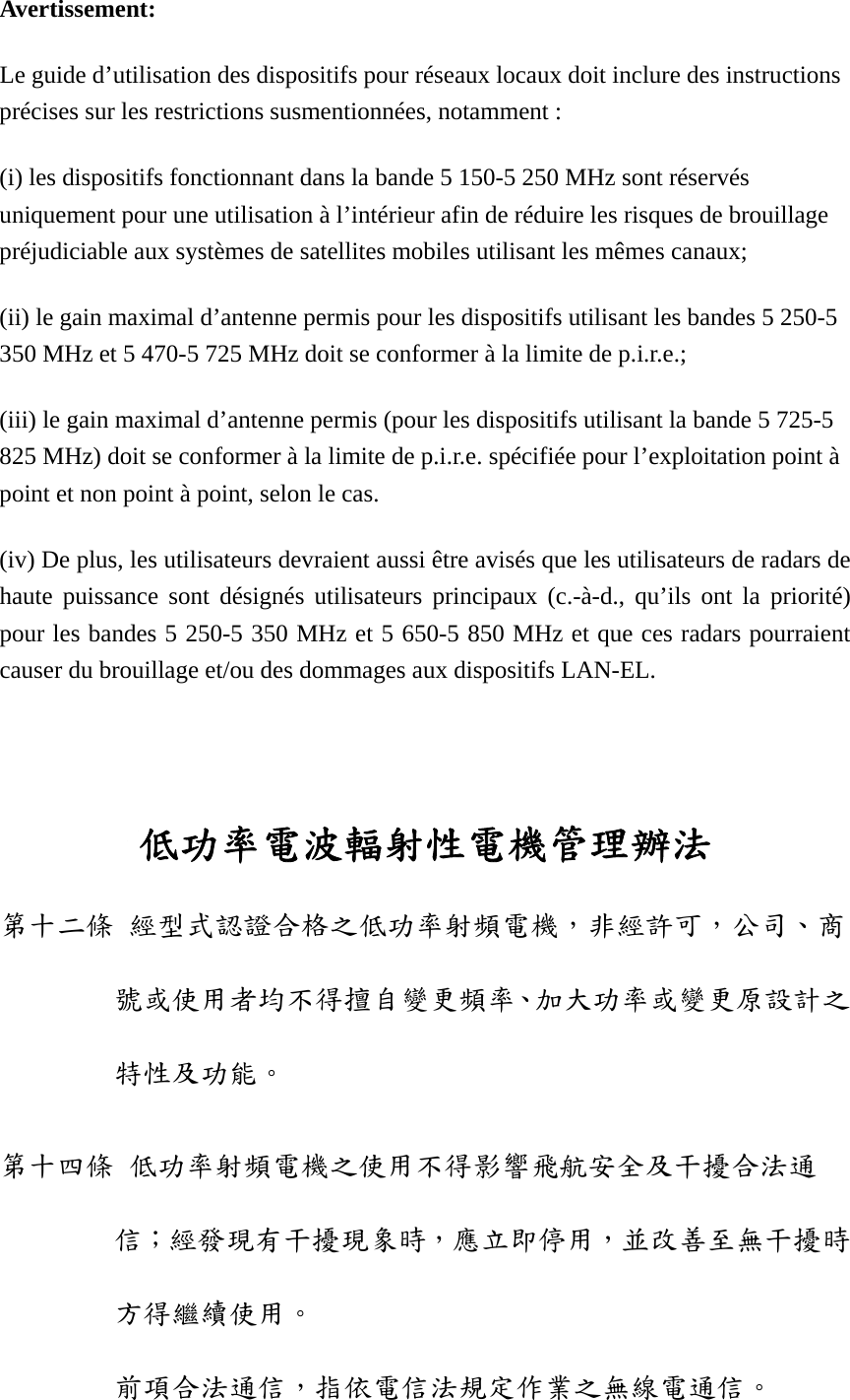 Avertissement: Le guide d’utilisation des dispositifs pour réseaux locaux doit inclure des instructions précises sur les restrictions susmentionnées, notamment : (i) les dispositifs fonctionnant dans la bande 5 150-5 250 MHz sont réservés uniquement pour une utilisation à l’intérieur afin de réduire les risques de brouillage préjudiciable aux systèmes de satellites mobiles utilisant les mêmes canaux; (ii) le gain maximal d’antenne permis pour les dispositifs utilisant les bandes 5 250-5 350 MHz et 5 470-5 725 MHz doit se conformer à la limite de p.i.r.e.; (iii) le gain maximal d’antenne permis (pour les dispositifs utilisant la bande 5 725-5 825 MHz) doit se conformer à la limite de p.i.r.e. spécifiée pour l’exploitation point à point et non point à point, selon le cas. (iv) De plus, les utilisateurs devraient aussi être avisés que les utilisateurs de radars de haute puissance sont désignés utilisateurs principaux (c.-à-d., qu’ils ont la priorité) pour les bandes 5 250-5 350 MHz et 5 650-5 850 MHz et que ces radars pourraient causer du brouillage et/ou des dommages aux dispositifs LAN-EL.    低功率電波輻射性電機管理辦法 第十二條 經型式認證合格之低功率射頻電機，非經許可，公司、商號或使用者均不得擅自變更頻率、加大功率或變更原設計之特性及功能。 第十四條 低功率射頻電機之使用不得影響飛航安全及干擾合法通信；經發現有干擾現象時，應立即停用，並改善至無干擾時方得繼續使用。 前項合法通信，指依電信法規定作業之無線電通信。 