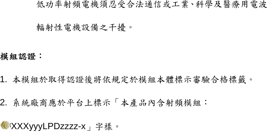 低功率射頻電機須忍受合法通信或工業、科學及醫療用電波輻射性電機設備之干擾。 模組認證： 1.  本模組於取得認證後將依規定於模組本體標示審驗合格標籤。 2.  系統廠商應於平台上標示「本產品內含射頻模組：XXXyyyLPDzzzz-x」字樣。     