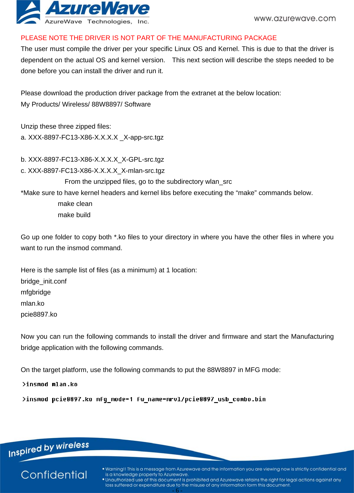                                                   - 6 -   PLEASE NOTE THE DRIVER IS NOT PART OF THE MANUFACTURING PACKAGE The user must compile the driver per your specific Linux OS and Kernel. This is due to that the driver is dependent on the actual OS and kernel version.    This next section will describe the steps needed to be done before you can install the driver and run it.  Please download the production driver package from the extranet at the below location: My Products/ Wireless/ 88W8897/ Software  Unzip these three zipped files:     a. XXX-8897-FC13-X86-X.X.X.X _X-app-src.tgz  b. XXX-8897-FC13-X86-X.X.X.X_X-GPL-src.tgz c. XXX-8897-FC13-X86-X.X.X.X_X-mlan-src.tgz              From the unzipped files, go to the subdirectory wlan_src   *Make sure to have kernel headers and kernel libs before executing the “make” commands below.            make clean            make build  Go up one folder to copy both *.ko files to your directory in where you have the other files in where you want to run the insmod command.  Here is the sample list of files (as a minimum) at 1 location: bridge_init.conf mfgbridge mlan.ko pcie8897.ko   Now you can run the following commands to install the driver and firmware and start the Manufacturing bridge application with the following commands.  On the target platform, use the following commands to put the 88W8897 in MFG mode:    