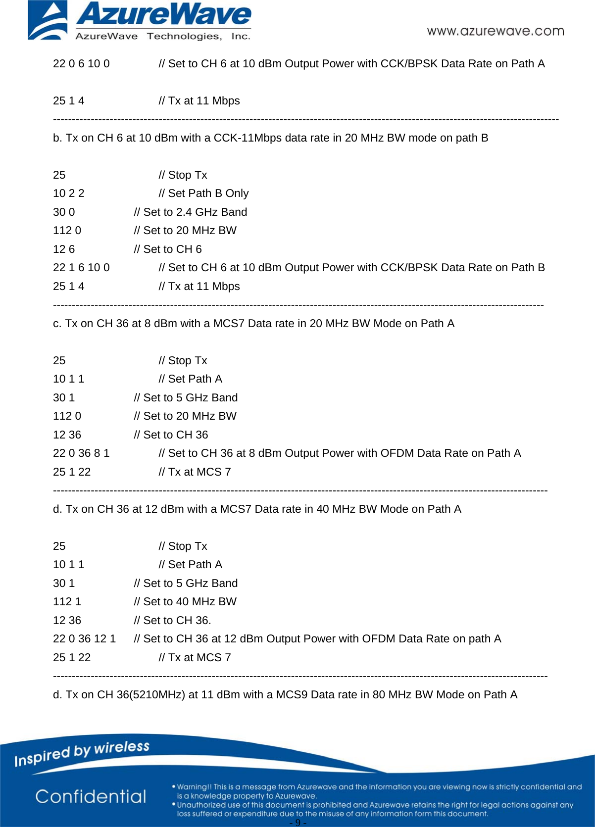                                                   - 9 -   22 0 6 10 0    // Set to CH 6 at 10 dBm Output Power with CCK/BPSK Data Rate on Path A  25 1 4      // Tx at 11 Mbps -------------------------------------------------------------------------------------------------------------------------------------- b. Tx on CH 6 at 10 dBm with a CCK-11Mbps data rate in 20 MHz BW mode on path B  25    // Stop Tx 10 2 2      // Set Path B Only 30 0      // Set to 2.4 GHz Band 112 0     // Set to 20 MHz BW 12 6      // Set to CH 6 22 1 6 10 0    // Set to CH 6 at 10 dBm Output Power with CCK/BPSK Data Rate on Path B 25 1 4      // Tx at 11 Mbps ---------------------------------------------------------------------------------------------------------------------------------- c. Tx on CH 36 at 8 dBm with a MCS7 Data rate in 20 MHz BW Mode on Path A    25    // Stop Tx 10 1 1      // Set Path A   30 1      // Set to 5 GHz Band 112 0     // Set to 20 MHz BW 12 36     // Set to CH 36 22 0 36 8 1    // Set to CH 36 at 8 dBm Output Power with OFDM Data Rate on Path A   25 1 22      // Tx at MCS 7 ----------------------------------------------------------------------------------------------------------------------------------- d. Tx on CH 36 at 12 dBm with a MCS7 Data rate in 40 MHz BW Mode on Path A    25    // Stop Tx 10 1 1      // Set Path A 30 1      // Set to 5 GHz Band 112 1     // Set to 40 MHz BW 12 36     // Set to CH 36. 22 0 36 12 1  // Set to CH 36 at 12 dBm Output Power with OFDM Data Rate on path A   25 1 22      // Tx at MCS 7 ----------------------------------------------------------------------------------------------------------------------------------- d. Tx on CH 36(5210MHz) at 11 dBm with a MCS9 Data rate in 80 MHz BW Mode on Path A    