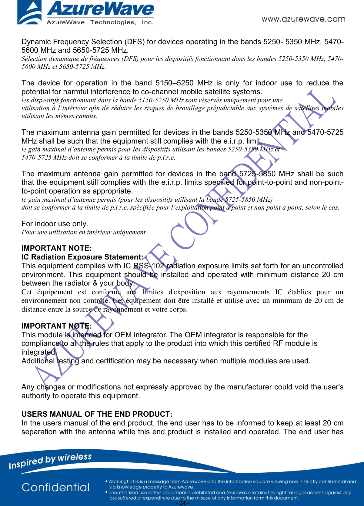  - 24 -   Dynamic Frequency Selection (DFS) for devices operating in the bands 5250- 5350 MHz, 5470-5600 MHz and 5650-5725 MHz. Sélection dynamique de fréquences (DFS) pour les dispositifs fonctionnant dans les bandes 5250-5350 MHz, 5470-5600 MHz et 5650-5725 MHz.  The  device  for  operation  in  the  band  5150–5250  MHz  is  only  for  indoor  use  to  reduce  the potential for harmful interference to co-channel mobile satellite systems. les dispositifs fonctionnant dans la bande 5150-5250 MHz sont réservés uniquement pour une utilisation à l’intérieur afin de réduire les risques de brouillage préjudiciable aux systèmes de satellites mobiles utilisant les mêmes canaux.  The maximum antenna gain permitted for devices in the bands 5250-5350 MHz and 5470-5725 MHz shall be such that the equipment still complies with the e.i.r.p. limit. le gain maximal d’antenne permis pour les dispositifs utilisant les bandes 5250-5350 MHz et 5470-5725 MHz doit se conformer à la limite de p.i.r.e.  The  maximum  antenna  gain  permitted  for  devices  in  the  band  5725-5850  MHz  shall  be  such that the equipment still complies with the e.i.r.p. limits specified for point-to-point and non-point-to-point operation as appropriate. le gain maximal d’antenne permis (pour les dispositifs utilisant la bande 5725-5850 MHz) doit se conformer à la limite de p.i.r.e. spécifiée pour l’exploitation point à point et non point à point, selon le cas.  For indoor use only. Pour une utilisation en intérieur uniquement.  IMPORTANT NOTE: IC Radiation Exposure Statement: This equipment complies with IC RSS-102 radiation exposure limits set forth for an uncontrolled environment. This  equipment  should  be  installed  and  operated  with  minimum  distance  20  cm between the radiator &amp; your body. Cet  équipement  est  conforme  aux  limites  d&apos;exposition  aux  rayonnements  IC  établies  pour  un environnement non contrôlé. Cet équipement doit être installé et utilisé avec un minimum de 20 cm de distance entre la source de rayonnement et votre corps.  IMPORTANT NOTE: This module is intended for OEM integrator. The OEM integrator is responsible for the compliance to all the rules that apply to the product into which this certified RF module is integrated. Additional testing and certification may be necessary when multiple modules are used.   Any changes or modifications not expressly approved by the manufacturer could void the user&apos;s authority to operate this equipment.  USERS MANUAL OF THE END PRODUCT: In the users manual of the end product, the end user has to be informed to keep at least 20 cm separation with the antenna while this end product is installed and operated. The end user has 