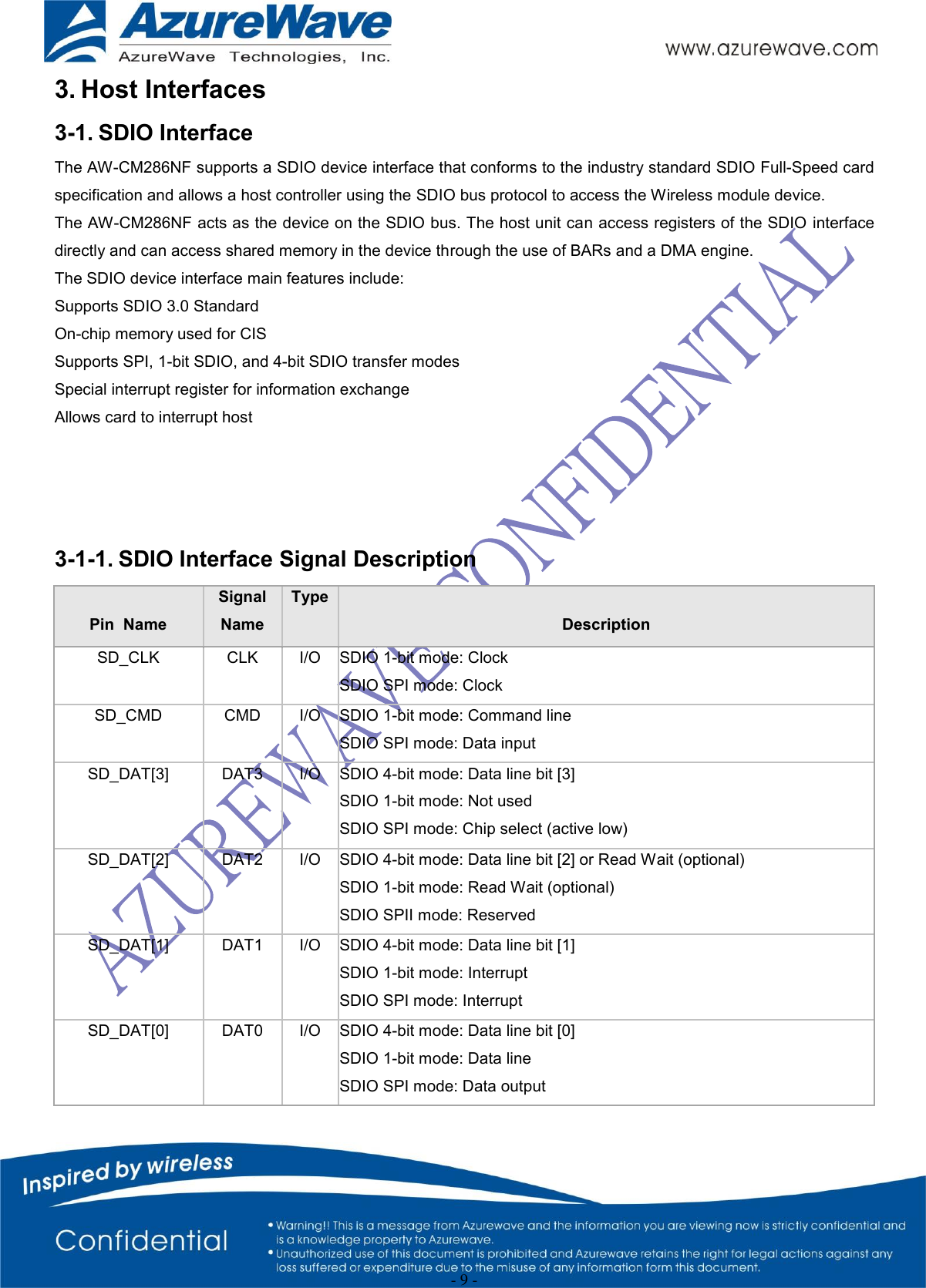  - 9 - 3. Host Interfaces 3-1. SDIO Interface The AW-CM286NF supports a SDIO device interface that conforms to the industry standard SDIO Full-Speed card specification and allows a host controller using the SDIO bus protocol to access the Wireless module device. The AW-CM286NF acts as the device on the SDIO bus. The host unit can access registers of the SDIO interface directly and can access shared memory in the device through the use of BARs and a DMA engine. The SDIO device interface main features include: Supports SDIO 3.0 Standard On-chip memory used for CIS Supports SPI, 1-bit SDIO, and 4-bit SDIO transfer modes Special interrupt register for information exchange Allows card to interrupt host     3-1-1. SDIO Interface Signal Description  Pin  Name Signal Name Type  Description SD_CLK  CLK  I/O  SDIO 1-bit mode: Clock  SDIO SPI mode: Clock  SD_CMD  CMD  I/O  SDIO 1-bit mode: Command line  SDIO SPI mode: Data input  SD_DAT[3]  DAT3  I/O  SDIO 4-bit mode: Data line bit [3]  SDIO 1-bit mode: Not used  SDIO SPI mode: Chip select (active low)  SD_DAT[2]  DAT2  I/O  SDIO 4-bit mode: Data line bit [2] or Read Wait (optional)  SDIO 1-bit mode: Read Wait (optional)  SDIO SPII mode: Reserved  SD_DAT[1]  DAT1  I/O  SDIO 4-bit mode: Data line bit [1]  SDIO 1-bit mode: Interrupt  SDIO SPI mode: Interrupt  SD_DAT[0]  DAT0  I/O  SDIO 4-bit mode: Data line bit [0]  SDIO 1-bit mode: Data line  SDIO SPI mode: Data output  