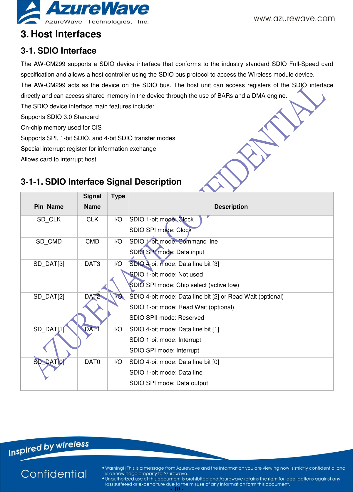  - 10 - 3. Host Interfaces 3-1. SDIO Interface The AW-CM299 supports a SDIO device interface that conforms to the industry standard SDIO Full-Speed card specification and allows a host controller using the SDIO bus protocol to access the Wireless module device. The AW-CM299 acts as the device on the SDIO bus. The host unit can access registers of the SDIO interface directly and can access shared memory in the device through the use of BARs and a DMA engine. The SDIO device interface main features include: Supports SDIO 3.0 Standard On-chip memory used for CIS Supports SPI, 1-bit SDIO, and 4-bit SDIO transfer modes Special interrupt register for information exchange Allows card to interrupt host  3-1-1. SDIO Interface Signal Description  Pin  Name Signal Name Type  Description SD_CLK  CLK  I/O  SDIO 1-bit mode: Clock  SDIO SPI mode: Clock  SD_CMD  CMD  I/O  SDIO 1-bit mode: Command line  SDIO SPI mode: Data input  SD_DAT[3]  DAT3  I/O  SDIO 4-bit mode: Data line bit [3]  SDIO 1-bit mode: Not used  SDIO SPI mode: Chip select (active low)  SD_DAT[2]  DAT2  I/O  SDIO 4-bit mode: Data line bit [2] or Read Wait (optional)  SDIO 1-bit mode: Read Wait (optional)  SDIO SPII mode: Reserved  SD_DAT[1]  DAT1  I/O  SDIO 4-bit mode: Data line bit [1]  SDIO 1-bit mode: Interrupt  SDIO SPI mode: Interrupt  SD_DAT[0]  DAT0  I/O  SDIO 4-bit mode: Data line bit [0]  SDIO 1-bit mode: Data line  SDIO SPI mode: Data output  