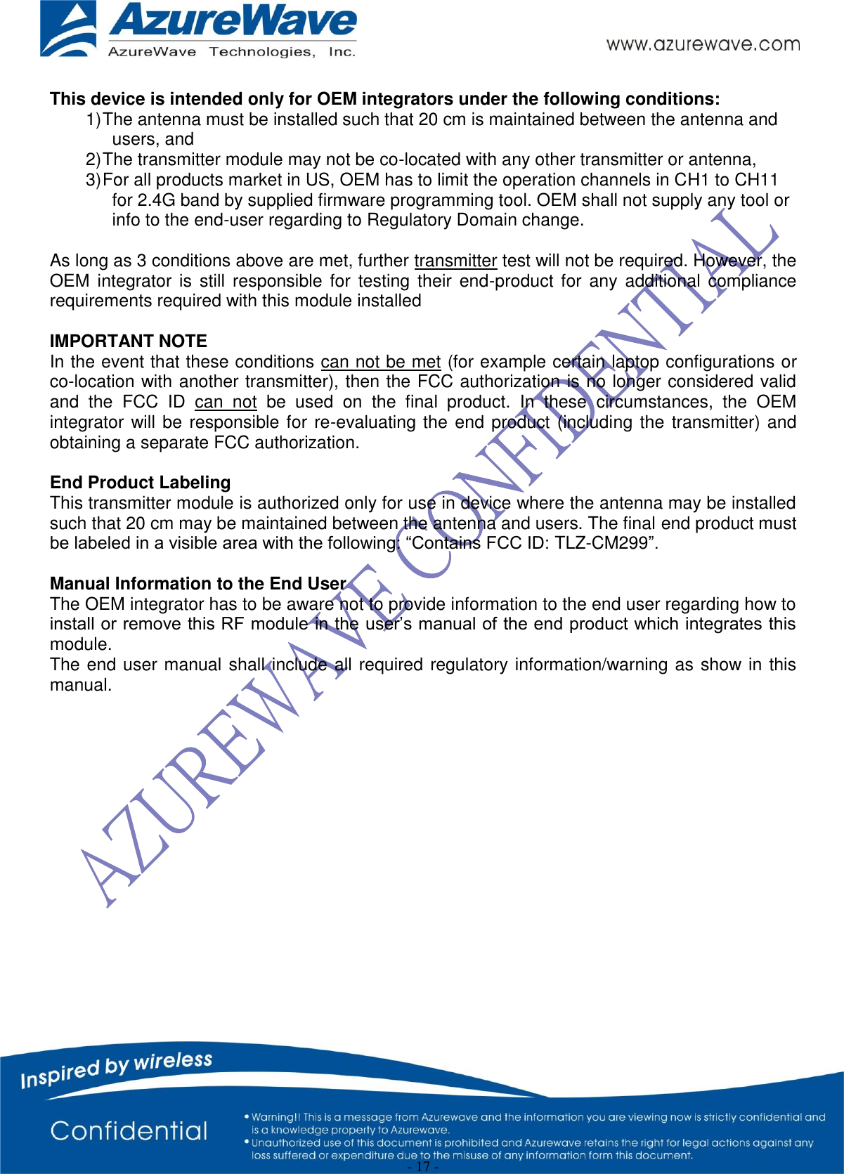  - 17 -  This device is intended only for OEM integrators under the following conditions: 1) The antenna must be installed such that 20 cm is maintained between the antenna and users, and  2) The transmitter module may not be co-located with any other transmitter or antenna,  3) For all products market in US, OEM has to limit the operation channels in CH1 to CH11 for 2.4G band by supplied firmware programming tool. OEM shall not supply any tool or info to the end-user regarding to Regulatory Domain change.  As long as 3 conditions above are met, further transmitter test will not be required. However, the OEM  integrator  is  still  responsible  for  testing their  end-product  for any  additional  compliance requirements required with this module installed  IMPORTANT NOTE In the event that these conditions can not be met (for example certain laptop configurations or co-location with another transmitter), then the FCC authorization is no longer considered valid and  the  FCC  ID  can  not  be  used  on  the  final  product.  In  these  circumstances,  the  OEM integrator will be responsible for re-evaluating the end product (including the transmitter) and obtaining a separate FCC authorization.  End Product Labeling This transmitter module is authorized only for use in device where the antenna may be installed such that 20 cm may be maintained between the antenna and users. The final end product must be labeled in a visible area with the following: “Contains FCC ID: TLZ-CM299”.  Manual Information to the End User The OEM integrator has to be aware not to provide information to the end user regarding how to install or remove this RF module in the user’s manual of the end product which integrates this module. The end user manual shall include all required regulatory information/warning as show in this manual.   