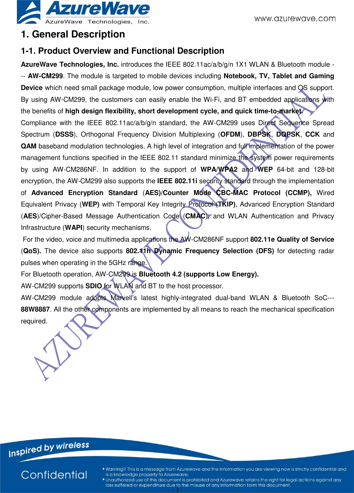  - 3 - 1. General Description 1-1. Product Overview and Functional Description AzureWave Technologies, Inc. introduces the IEEE 802.11ac/a/b/g/n 1X1 WLAN &amp; Bluetooth module --- AW-CM299. The module is targeted to mobile devices including Notebook, TV, Tablet and Gaming Device which need small package module, low power consumption, multiple interfaces and OS support. By using AW-CM299, the customers can easily enable the Wi-Fi, and BT embedded applications with the benefits of high design flexibility, short development cycle, and quick time-to-market.   Compliance  with  the  IEEE  802.11ac/a/b/g/n  standard,  the  AW-CM299  uses  Direct  Sequence Spread Spectrum  (DSSS),  Orthogonal  Frequency  Division  Multiplexing  (OFDM),  DBPSK,  DQPSK,  CCK  and QAM baseband modulation technologies. A high level of integration and full implementation of the power management functions specified in the IEEE 802.11 standard minimize the system power requirements by  using  AW-CM286NF.  In  addition  to  the  support  of  WPA/WPA2 and  WEP 64-bit  and  128-bit encryption, the AW-CM299 also supports the IEEE 802.11i security standard through the implementation of  Advanced  Encryption  Standard  (AES)/Counter  Mode  CBC-MAC  Protocol  (CCMP),  Wired Equivalent Privacy (WEP) with Temporal Key Integrity Protocol (TKIP), Advanced Encryption Standard (AES)/Cipher-Based  Message  Authentication  Code  (CMAC),  and  WLAN  Authentication  and  Privacy Infrastructure (WAPI) security mechanisms.  For the video, voice and multimedia applications the AW-CM286NF support 802.11e Quality of Service (QoS). The  device  also supports  802.11h  Dynamic  Frequency  Selection  (DFS)  for  detecting  radar pulses when operating in the 5GHz range. For Bluetooth operation, AW-CM299 is Bluetooth 4.2 (supports Low Energy). AW-CM299 supports SDIO for WLAN and BT to the host processor. AW-CM299  module  adopts  Marvell’s  latest  highly-integrated  dual-band  WLAN  &amp;  Bluetooth  SoC---88W8887. All the other components are implemented by all means to reach the mechanical specification required.          