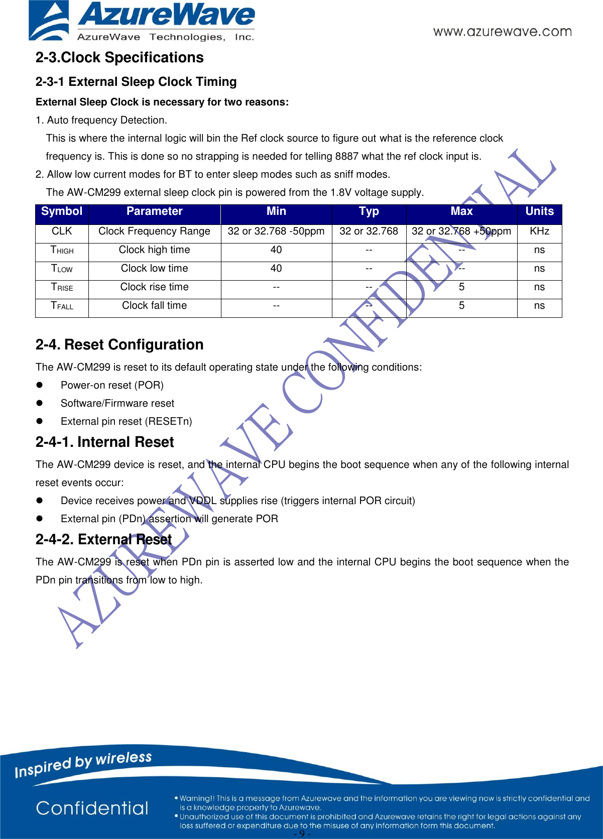  - 9 - 2-3.Clock Specifications 2-3-1 External Sleep Clock Timing External Sleep Clock is necessary for two reasons: 1. Auto frequency Detection. This is where the internal logic will bin the Ref clock source to figure out what is the reference clock frequency is. This is done so no strapping is needed for telling 8887 what the ref clock input is. 2. Allow low current modes for BT to enter sleep modes such as sniff modes. The AW-CM299 external sleep clock pin is powered from the 1.8V voltage supply. Symbol Parameter Min Typ Max Units CLK Clock Frequency Range 32 or 32.768 -50ppm 32 or 32.768 32 or 32.768 +50ppm KHz THIGH Clock high time 40 -- -- ns TLOW Clock low time 40 -- -- ns TRISE Clock rise time -- -- 5 ns TFALL Clock fall time -- -- 5 ns  2-4. Reset Configuration The AW-CM299 is reset to its default operating state under the following conditions:   Power-on reset (POR)   Software/Firmware reset   External pin reset (RESETn) 2-4-1. Internal Reset The AW-CM299 device is reset, and the internal CPU begins the boot sequence when any of the following internal reset events occur:   Device receives power and VDDL supplies rise (triggers internal POR circuit)   External pin (PDn) assertion will generate POR 2-4-2. External Reset The AW-CM299 is reset when PDn pin is asserted low and the internal CPU begins the boot sequence when the PDn pin transitions from low to high.   