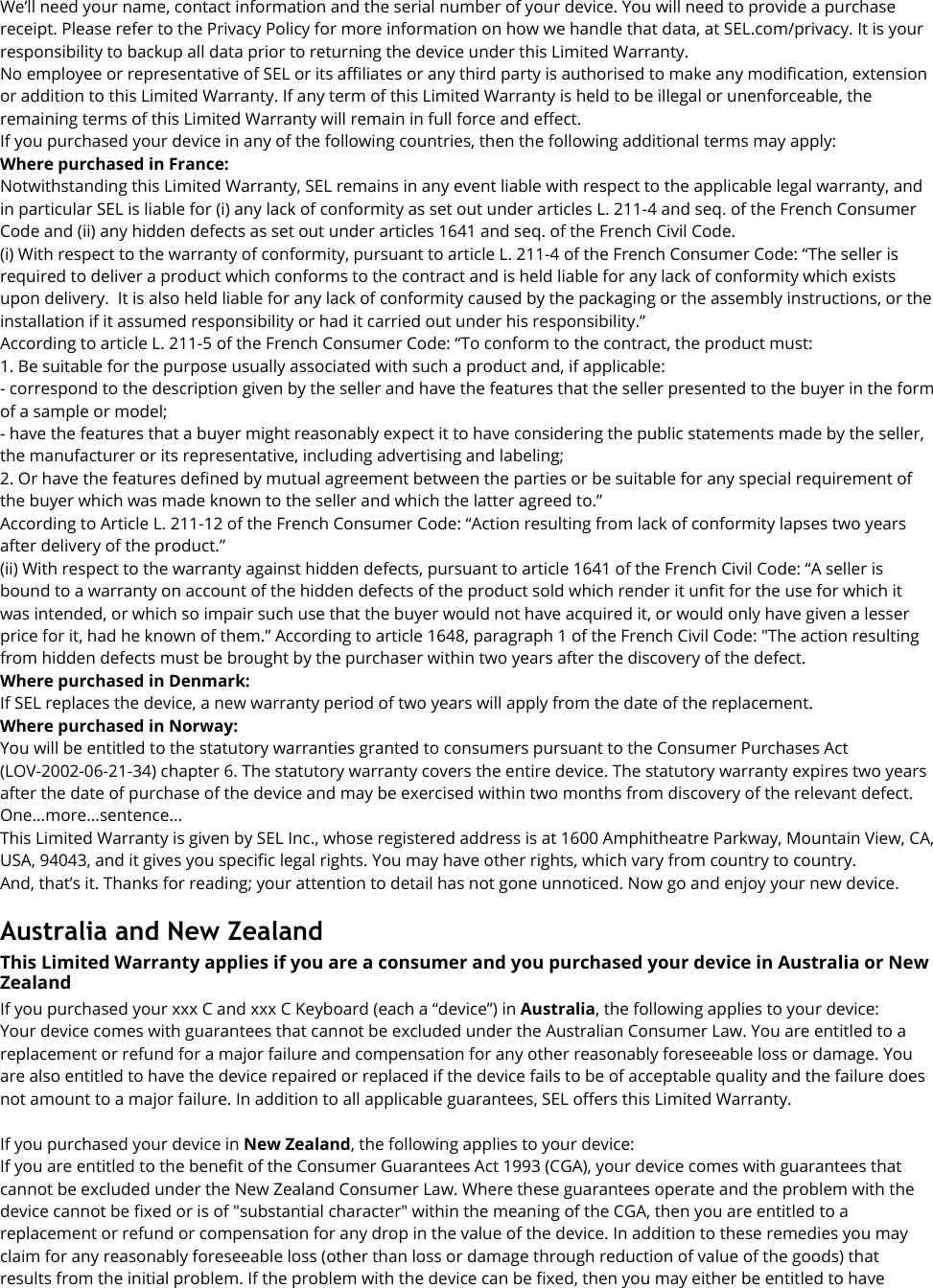 We’ll need your name, contact information and the serial number of your device. You will need to provide a purchase receipt. Please refer to the Privacy Policy for more information on how we handle that data, at SEL.com/privacy. It is your responsibility to backup all data prior to returning the device under this Limited Warranty. No employee or representative of SEL or its affiliates or any third party is authorised to make any modification, extension or addition to this Limited Warranty. If any term of this Limited Warranty is held to be illegal or unenforceable, the remaining terms of this Limited Warranty will remain in full force and effect. If you purchased your device in any of the following countries, then the following additional terms may apply: Where purchased in France: Notwithstanding this Limited Warranty, SEL remains in any event liable with respect to the applicable legal warranty, and in particular SEL is liable for (i) any lack of conformity as set out under articles L. 211-4 and seq. of the French Consumer Code and (ii) any hidden defects as set out under articles 1641 and seq. of the French Civil Code. (i) With respect to the warranty of conformity, pursuant to article L. 211-4 of the French Consumer Code: “The seller is required to deliver a product which conforms to the contract and is held liable for any lack of conformity which exists upon delivery.  It is also held liable for any lack of conformity caused by the packaging or the assembly instructions, or the installation if it assumed responsibility or had it carried out under his responsibility.” According to article L. 211-5 of the French Consumer Code: “To conform to the contract, the product must: 1. Be suitable for the purpose usually associated with such a product and, if applicable: - correspond to the description given by the seller and have the features that the seller presented to the buyer in the form of a sample or model; - have the features that a buyer might reasonably expect it to have considering the public statements made by the seller, the manufacturer or its representative, including advertising and labeling; 2. Or have the features defined by mutual agreement between the parties or be suitable for any special requirement of the buyer which was made known to the seller and which the latter agreed to.” According to Article L. 211-12 of the French Consumer Code: “Action resulting from lack of conformity lapses two years after delivery of the product.” (ii) With respect to the warranty against hidden defects, pursuant to article 1641 of the French Civil Code: “A seller is bound to a warranty on account of the hidden defects of the product sold which render it unfit for the use for which it was intended, or which so impair such use that the buyer would not have acquired it, or would only have given a lesser price for it, had he known of them.” According to article 1648, paragraph 1 of the French Civil Code: &quot;The action resulting from hidden defects must be brought by the purchaser within two years after the discovery of the defect. Where purchased in Denmark:If SEL replaces the device, a new warranty period of two years will apply from the date of the replacement. Where purchased in Norway: You will be entitled to the statutory warranties granted to consumers pursuant to the Consumer Purchases Act (LOV-2002-06-21-34) chapter 6. The statutory warranty covers the entire device. The statutory warranty expires two years after the date of purchase of the device and may be exercised within two months from discovery of the relevant defect. One...more...sentence... This Limited Warranty is given by SEL Inc., whose registered address is at 1600 Amphitheatre Parkway, Mountain View, CA, USA, 94043, and it gives you specific legal rights. You may have other rights, which vary from country to country. And, that’s it. Thanks for reading; your attention to detail has not gone unnoticed. Now go and enjoy your new device. Australia and New Zealand This Limited Warranty applies if you are a consumer and you purchased your device in Australia or New Zealand If you purchased your xxx C and xxx C Keyboard (each a “device”) in Australia, the following applies to your device: Your device comes with guarantees that cannot be excluded under the Australian Consumer Law. You are entitled to a replacement or refund for a major failure and compensation for any other reasonably foreseeable loss or damage. You are also entitled to have the device repaired or replaced if the device fails to be of acceptable quality and the failure does not amount to a major failure. In addition to all applicable guarantees, SEL offers this Limited Warranty.  If you purchased your device in New Zealand, the following applies to your device: If you are entitled to the benefit of the Consumer Guarantees Act 1993 (CGA), your device comes with guarantees that cannot be excluded under the New Zealand Consumer Law. Where these guarantees operate and the problem with the device cannot be fixed or is of &quot;substantial character&quot; within the meaning of the CGA, then you are entitled to a replacement or refund or compensation for any drop in the value of the device. In addition to these remedies you may claim for any reasonably foreseeable loss (other than loss or damage through reduction of value of the goods) that results from the initial problem. If the problem with the device can be fixed, then you may either be entitled to have 