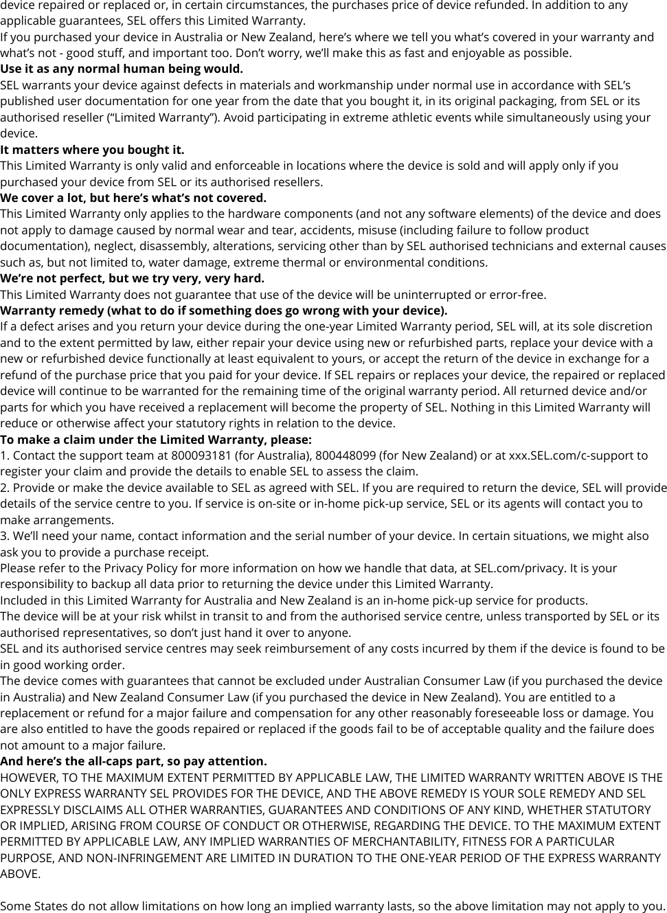 device repaired or replaced or, in certain circumstances, the purchases price of device refunded. In addition to any applicable guarantees, SEL offers this Limited Warranty. If you purchased your device in Australia or New Zealand, here’s where we tell you what’s covered in your warranty and what’s not - good stuff, and important too. Don’t worry, we’ll make this as fast and enjoyable as possible. Use it as any normal human being would. SEL warrants your device against defects in materials and workmanship under normal use in accordance with SEL’s published user documentation for one year from the date that you bought it, in its original packaging, from SEL or its authorised reseller (“Limited Warranty”). Avoid participating in extreme athletic events while simultaneously using your device. It matters where you bought it. This Limited Warranty is only valid and enforceable in locations where the device is sold and will apply only if you purchased your device from SEL or its authorised resellers. We cover a lot, but here’s what’s not covered. This Limited Warranty only applies to the hardware components (and not any software elements) of the device and does not apply to damage caused by normal wear and tear, accidents, misuse (including failure to follow product documentation), neglect, disassembly, alterations, servicing other than by SEL authorised technicians and external causes such as, but not limited to, water damage, extreme thermal or environmental conditions. We’re not perfect, but we try very, very hard. This Limited Warranty does not guarantee that use of the device will be uninterrupted or error-free. Warranty remedy (what to do if something does go wrong with your device). If a defect arises and you return your device during the one-year Limited Warranty period, SEL will, at its sole discretion and to the extent permitted by law, either repair your device using new or refurbished parts, replace your device with a new or refurbished device functionally at least equivalent to yours, or accept the return of the device in exchange for a refund of the purchase price that you paid for your device. If SEL repairs or replaces your device, the repaired or replaced device will continue to be warranted for the remaining time of the original warranty period. All returned device and/or parts for which you have received a replacement will become the property of SEL. Nothing in this Limited Warranty will reduce or otherwise affect your statutory rights in relation to the device. To make a claim under the Limited Warranty, please: 1. Contact the support team at 800093181 (for Australia), 800448099 (for New Zealand) or at xxx.SEL.com/c-support to register your claim and provide the details to enable SEL to assess the claim. 2. Provide or make the device available to SEL as agreed with SEL. If you are required to return the device, SEL will provide details of the service centre to you. If service is on-site or in-home pick-up service, SEL or its agents will contact you to make arrangements. 3. We’ll need your name, contact information and the serial number of your device. In certain situations, we might also ask you to provide a purchase receipt.  Please refer to the Privacy Policy for more information on how we handle that data, at SEL.com/privacy. It is your responsibility to backup all data prior to returning the device under this Limited Warranty. Included in this Limited Warranty for Australia and New Zealand is an in-home pick-up service for products. The device will be at your risk whilst in transit to and from the authorised service centre, unless transported by SEL or its authorised representatives, so don’t just hand it over to anyone. SEL and its authorised service centres may seek reimbursement of any costs incurred by them if the device is found to be in good working order. The device comes with guarantees that cannot be excluded under Australian Consumer Law (if you purchased the device in Australia) and New Zealand Consumer Law (if you purchased the device in New Zealand). You are entitled to a replacement or refund for a major failure and compensation for any other reasonably foreseeable loss or damage. You are also entitled to have the goods repaired or replaced if the goods fail to be of acceptable quality and the failure does not amount to a major failure.  And here’s the all-caps part, so pay attention. HOWEVER, TO THE MAXIMUM EXTENT PERMITTED BY APPLICABLE LAW, THE LIMITED WARRANTY WRITTEN ABOVE IS THE ONLY EXPRESS WARRANTY SEL PROVIDES FOR THE DEVICE, AND THE ABOVE REMEDY IS YOUR SOLE REMEDY AND SEL EXPRESSLY DISCLAIMS ALL OTHER WARRANTIES, GUARANTEES AND CONDITIONS OF ANY KIND, WHETHER STATUTORY OR IMPLIED, ARISING FROM COURSE OF CONDUCT OR OTHERWISE, REGARDING THE DEVICE. TO THE MAXIMUM EXTENT PERMITTED BY APPLICABLE LAW, ANY IMPLIED WARRANTIES OF MERCHANTABILITY, FITNESS FOR A PARTICULAR PURPOSE, AND NON-INFRINGEMENT ARE LIMITED IN DURATION TO THE ONE-YEAR PERIOD OF THE EXPRESS WARRANTY ABOVE.  Some States do not allow limitations on how long an implied warranty lasts, so the above limitation may not apply to you.  