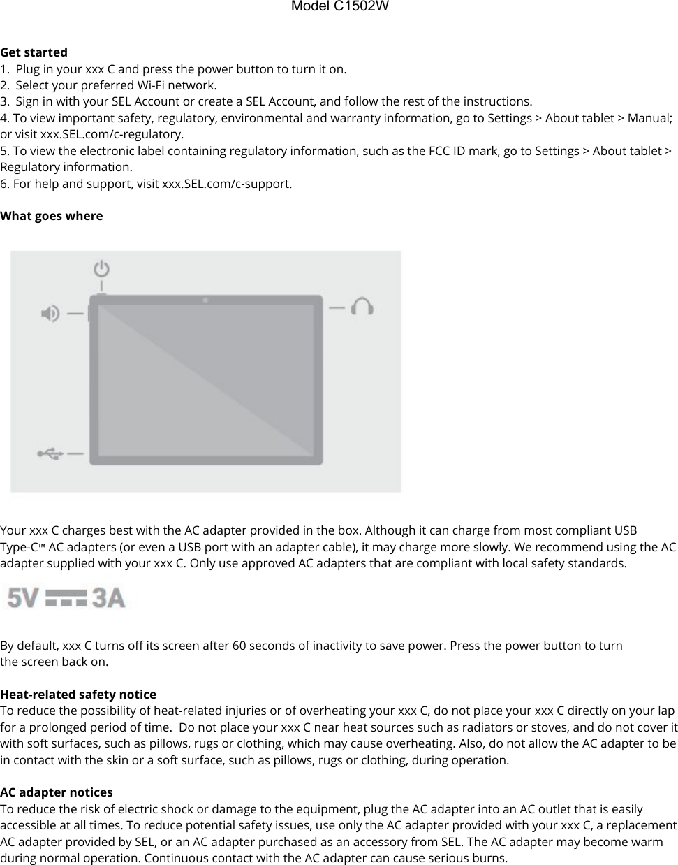 ModelC1502WGet started  1. Plug in your xxx C and press the power button to turn it on. 2. Select your preferred Wi-Fi network. 3. Sign in with your SEL Account or create a SEL Account, and follow the rest of the instructions. 4. To view important safety, regulatory, environmental and warranty information, go to Settings &gt; About tablet &gt; Manual; or visit xxx.SEL.com/c-regulatory. 5. To view the electronic label containing regulatory information, such as the FCC ID mark, go to Settings &gt; About tablet &gt; Regulatory information. 6. For help and support, visit xxx.SEL.com/c-support.  What goes where    Your xxx C charges best with the AC adapter provided in the box. Although it can charge from most compliant USB Type-C™ AC adapters (or even a USB port with an adapter cable), it may charge more slowly. We recommend using the AC adapter supplied with your xxx C. Only use approved AC adapters that are compliant with local safety standards.    By default, xxx C turns off its screen after 60 seconds of inactivity to save power. Press the power button to turn the screen back on.  Heat-related safety notice To reduce the possibility of heat-related injuries or of overheating your xxx C, do not place your xxx C directly on your lap for a prolonged period of time.  Do not place your xxx C near heat sources such as radiators or stoves, and do not cover it with soft surfaces, such as pillows, rugs or clothing, which may cause overheating. Also, do not allow the AC adapter to be in contact with the skin or a soft surface, such as pillows, rugs or clothing, during operation.  AC adapter notices To reduce the risk of electric shock or damage to the equipment, plug the AC adapter into an AC outlet that is easily accessible at all times. To reduce potential safety issues, use only the AC adapter provided with your xxx C, a replacement AC adapter provided by SEL, or an AC adapter purchased as an accessory from SEL. The AC adapter may become warm during normal operation. Continuous contact with the AC adapter can cause serious burns. 