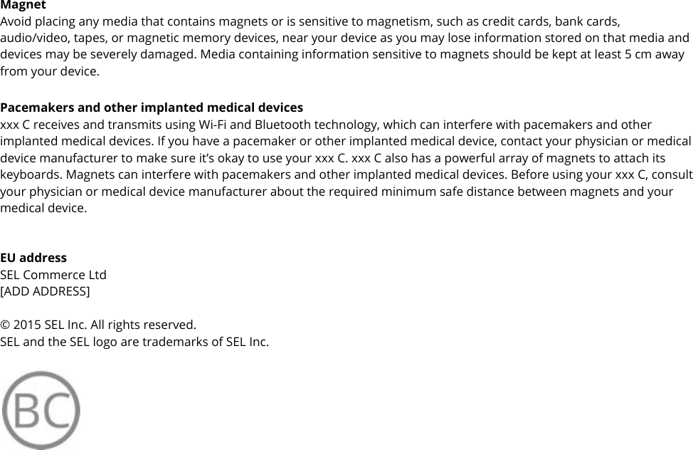  Magnet Avoid placing any media that contains magnets or is sensitive to magnetism, such as credit cards, bank cards, audio/video, tapes, or magnetic memory devices, near your device as you may lose information stored on that media and devices may be severely damaged. Media containing information sensitive to magnets should be kept at least 5 cm away from your device. Pacemakers and other implanted medical devices xxx C receives and transmits using Wi-Fi and Bluetooth technology, which can interfere with pacemakers and other implanted medical devices. If you have a pacemaker or other implanted medical device, contact your physician or medical device manufacturer to make sure it’s okay to use your xxx C. xxx C also has a powerful array of magnets to attach its keyboards. Magnets can interfere with pacemakers and other implanted medical devices. Before using your xxx C, consult your physician or medical device manufacturer about the required minimum safe distance between magnets and your medical device.   EU address SEL Commerce Ltd [ADD ADDRESS]  © 2015 SEL Inc. All rights reserved. SEL and the SEL logo are trademarks of SEL Inc.   