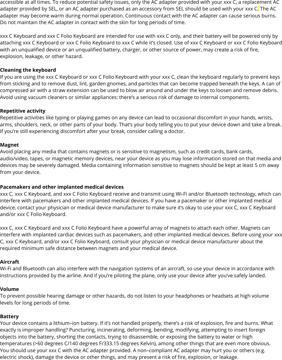 accessible at all times. To reduce potential safety issues, only the AC adapter provided with your xxx C, a replacement AC adapter provided by SEL, or an AC adapter purchased as an accessory from SEL should be used with your xxx C. The AC adapter may become warm during normal operation. Continuous contact with the AC adapter can cause serious burns. Do not maintain the AC adapter in contact with the skin for long periods of time.  xxx C Keyboard and xxx C Folio Keyboard are intended for use with xxx C only, and their battery will be powered only by attaching xxx C Keyboard or xxx C Folio Keyboard to xxx C while it’s closed. Use of xxx C Keyboard or xxx C Folio Keyboard with an unqualified device or an unqualified battery, charger, or other source of power, may create a risk of fire, explosion, leakage, or other hazard.  Cleaning the keyboard If you are using the xxx C Keyboard or xxx C Folio Keyboard with your xxx C, clean the keyboard regularly to prevent keys from sticking and to remove dust, lint, garden gnomes, and particles that can become trapped beneath the keys. A can of compressed air with a straw extension can be used to blow air around and under the keys to loosen and remove debris. Avoid using vacuum cleaners or similar appliances: there’s a serious risk of damage to internal components.  Repetitive activity Repetitive activities like typing or playing games on any device can lead to occasional discomfort in your hands, wrists, arms, shoulders, neck, or other parts of your body. That’s your body telling you to put your device down and take a break. If you’re still experiencing discomfort after your break, consider calling a doctor.  Magnet Avoid placing any media that contains magnets or is sensitive to magnetism, such as credit cards, bank cards, audio/video, tapes, or magnetic memory devices, near your device as you may lose information stored on that media and devices may be severely damaged. Media containing information sensitive to magnets should be kept at least 5 cm away from your device. Pacemakers and other implanted medical devices xxx C, xxx C Keyboard, and xxx C Folio Keyboard receive and transmit using Wi-Fi and/or Bluetooth technology, which can interfere with pacemakers and other implanted medical devices. If you have a pacemaker or other implanted medical device, contact your physician or medical device manufacturer to make sure it’s okay to use your xxx C, xxx C Keyboard and/or xxx C Folio Keyboard.   xxx C, xxx C Keyboard and xxx C Folio Keyboard have a powerful array of magnets to attach each other. Magnets can interfere with implanted cardiac devices such as pacemakers, and other implanted medical devices. Before using your xxx C, xxx C Keyboard, and/or xxx C Folio Keyboard, consult your physician or medical device manufacturer about the required minimum safe distance between magnets and your medical device.   Aircraft Wi-Fi and Bluetooth can also interfere with the navigation systems of an aircraft, so use your device in accordance with instructions provided by the airline. And if you’re piloting the plane, only use your device after you’ve safely landed.  Volume To prevent possible hearing damage or other hazards, do not listen to your headphones or headsets at high volume levels for long periods of time.  Battery Your device contains a lithium–ion battery. If it’s not handled properly, there’s a risk of explosion, fire and burns. What exactly is improper handling? Puncturing, incinerating, deforming, bending, modifying, attempting to insert foreign objects into the battery, shorting the contacts, trying to disassemble, or exposing the battery to water or high temperatures (&gt;60 degrees C/140 degrees F/333.15 degrees Kelvin), among other things that are even more obvious. You should use your xxx C with the AC adapter provided. A non–compliant AC adapter may hurt you or others (e.g. electric shock), damage the device or other things, and may present a risk of fire, explosion, or leakage.  
