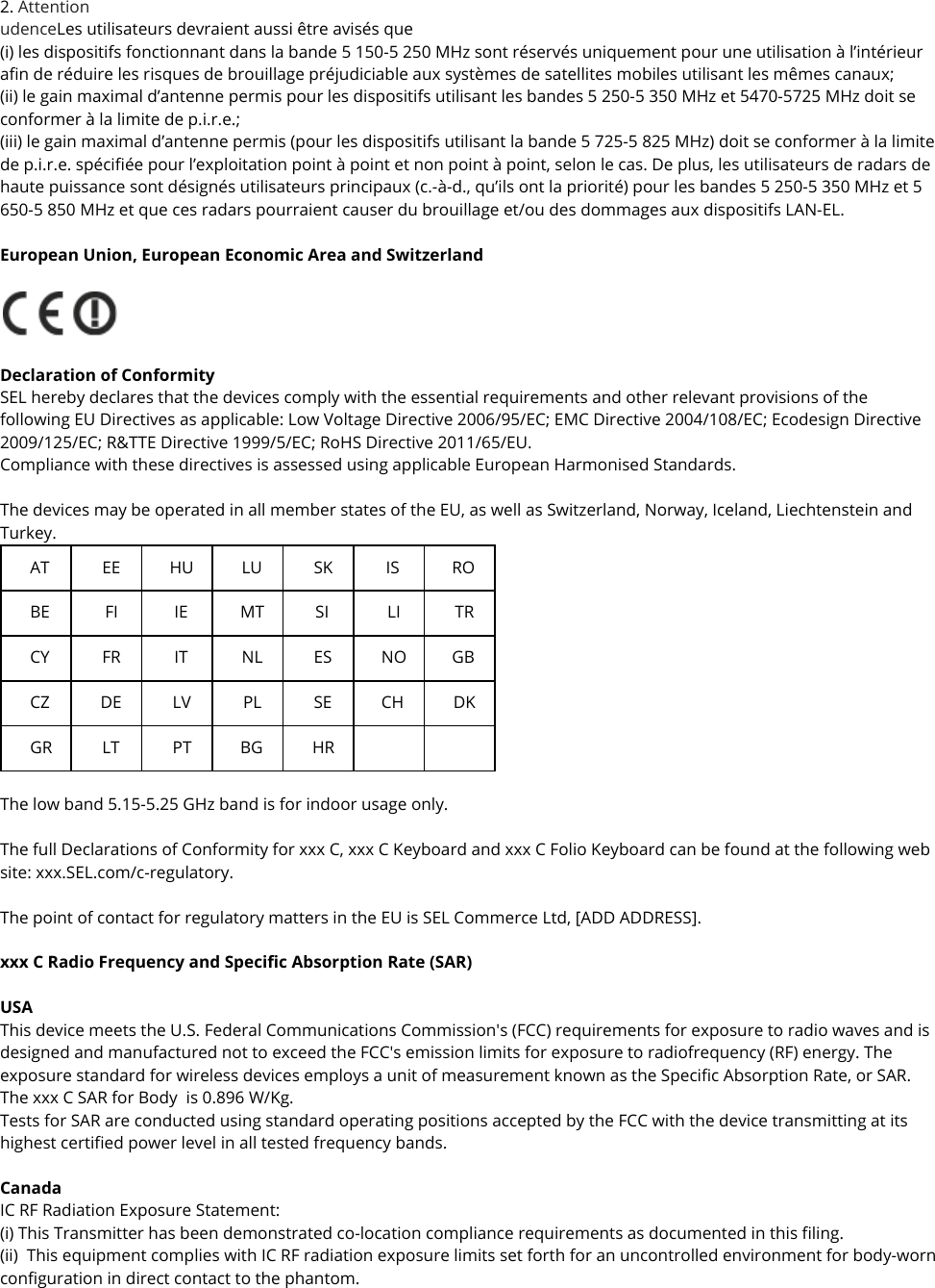 2. Attention udenceLes utilisateurs devraient aussi être avisés que  (i) les dispositifs fonctionnant dans la bande 5 150-5 250 MHz sont réservés uniquement pour une utilisation à l’intérieur afin de réduire les risques de brouillage préjudiciable aux systèmes de satellites mobiles utilisant les mêmes canaux;  (ii) le gain maximal d’antenne permis pour les dispositifs utilisant les bandes 5 250-5 350 MHz et 5470-5725 MHz doit se conformer à la limite de p.i.r.e.;  (iii) le gain maximal d’antenne permis (pour les dispositifs utilisant la bande 5 725-5 825 MHz) doit se conformer à la limite de p.i.r.e. spécifiée pour l’exploitation point à point et non point à point, selon le cas. De plus, les utilisateurs de radars de haute puissance sont désignés utilisateurs principaux (c.-à-d., qu’ils ont la priorité) pour les bandes 5 250-5 350 MHz et 5 650-5 850 MHz et que ces radars pourraient causer du brouillage et/ou des dommages aux dispositifs LAN-EL.  European Union, European Economic Area and Switzerland    Declaration of Conformity SEL hereby declares that the devices comply with the essential requirements and other relevant provisions of the following EU Directives as applicable: Low Voltage Directive 2006/95/EC; EMC Directive 2004/108/EC; Ecodesign Directive 2009/125/EC; R&amp;TTE Directive 1999/5/EC; RoHS Directive 2011/65/EU. Compliance with these directives is assessed using applicable European Harmonised Standards.   The devices may be operated in all member states of the EU, as well as Switzerland, Norway, Iceland, Liechtenstein and Turkey. AT EE HU LU SK IS RO BE FI IE MT SI LI TR CY FR IT NL ES NO GB CZ DE LV PL SE CH DK GR LT PT BG HR       The low band 5.15-5.25 GHz band is for indoor usage only.  The full Declarations of Conformity for xxx C, xxx C Keyboard and xxx C Folio Keyboard can be found at the following web site: xxx.SEL.com/c-regulatory.  The point of contact for regulatory matters in the EU is SEL Commerce Ltd, [ADD ADDRESS].   xxx C Radio Frequency and Specific Absorption Rate (SAR)  USA This device meets the U.S. Federal Communications Commission&apos;s (FCC) requirements for exposure to radio waves and is designed and manufactured not to exceed the FCC&apos;s emission limits for exposure to radiofrequency (RF) energy. The exposure standard for wireless devices employs a unit of measurement known as the Specific Absorption Rate, or SAR. The xxx C SAR for Body  is 0.896 W/Kg.  Tests for SAR are conducted using standard operating positions accepted by the FCC with the device transmitting at its highest certified power level in all tested frequency bands.  Canada IC RF Radiation Exposure Statement: (i) This Transmitter has been demonstrated co-location compliance requirements as documented in this filing. (ii)  This equipment complies with IC RF radiation exposure limits set forth for an uncontrolled environment for body-worn configuration in direct contact to the phantom. 