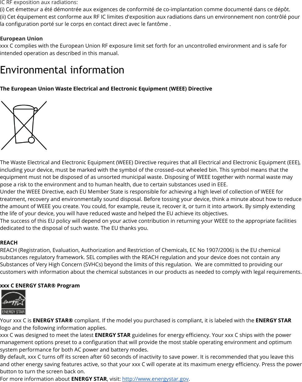 IC RF exposition aux radiations: (i) Cet émetteur a été démontrée aux exigences de conformité de co-implantation comme documenté dans ce dépôt.  (ii) Cet équipement est conforme aux RF IC limites d&apos;exposition aux radiations dans un environnement non contrôlé pour la configuration porté sur le corps en contact direct avec le fantôme .  European Union xxx C complies with the European Union RF exposure limit set forth for an uncontrolled environment and is safe for intended operation as described in this manual.Environmental information  The European Union Waste Electrical and Electronic Equipment (WEEE) Directive    The Waste Electrical and Electronic Equipment (WEEE) Directive requires that all Electrical and Electronic Equipment (EEE), including your device, must be marked with the symbol of the crossed–out wheeled bin. This symbol means that the equipment must not be disposed of as unsorted municipal waste. Disposing of WEEE together with normal waste may pose a risk to the environment and to human health, due to certain substances used in EEE. Under the WEEE Directive, each EU Member State is responsible for achieving a high level of collection of WEEE for treatment, recovery and environmentally sound disposal. Before tossing your device, think a minute about how to reduce the amount of WEEE you create. You could, for example, reuse it, recover it, or turn it into artwork. By simply extending the life of your device, you will have reduced waste and helped the EU achieve its objectives. The success of this EU policy will depend on your active contribution in returning your WEEE to the appropriate facilities dedicated to the disposal of such waste. The EU thanks you.  REACH REACH (Registration, Evaluation, Authorization and Restriction of Chemicals, EC No 1907/2006) is the EU chemical substances regulatory framework. SEL complies with the REACH regulation and your device does not contain any Substances of Very High Concern (SVHCs) beyond the limits of this regulation.  We are committed to providing our customers with information about the chemical substances in our products as needed to comply with legal requirements.  xxx C ENERGY STAR® Program  Your xxx C is ENERGY STAR® compliant. If the model you purchased is compliant, it is labeled with the ENERGY STAR logo and the following information applies. xxx C was designed to meet the latest ENERGY STAR guidelines for energy efficiency. Your xxx C ships with the power management options preset to a configuration that will provide the most stable operating environment and optimum system performance for both AC power and battery modes. By default, xxx C turns off its screen after 60 seconds of inactivity to save power. It is recommended that you leave this and other energy saving features active, so that your xxx C will operate at its maximum energy efficiency. Press the power button to turn the screen back on. For more information about ENERGY STAR, visit: http://www.energystar.gov. 