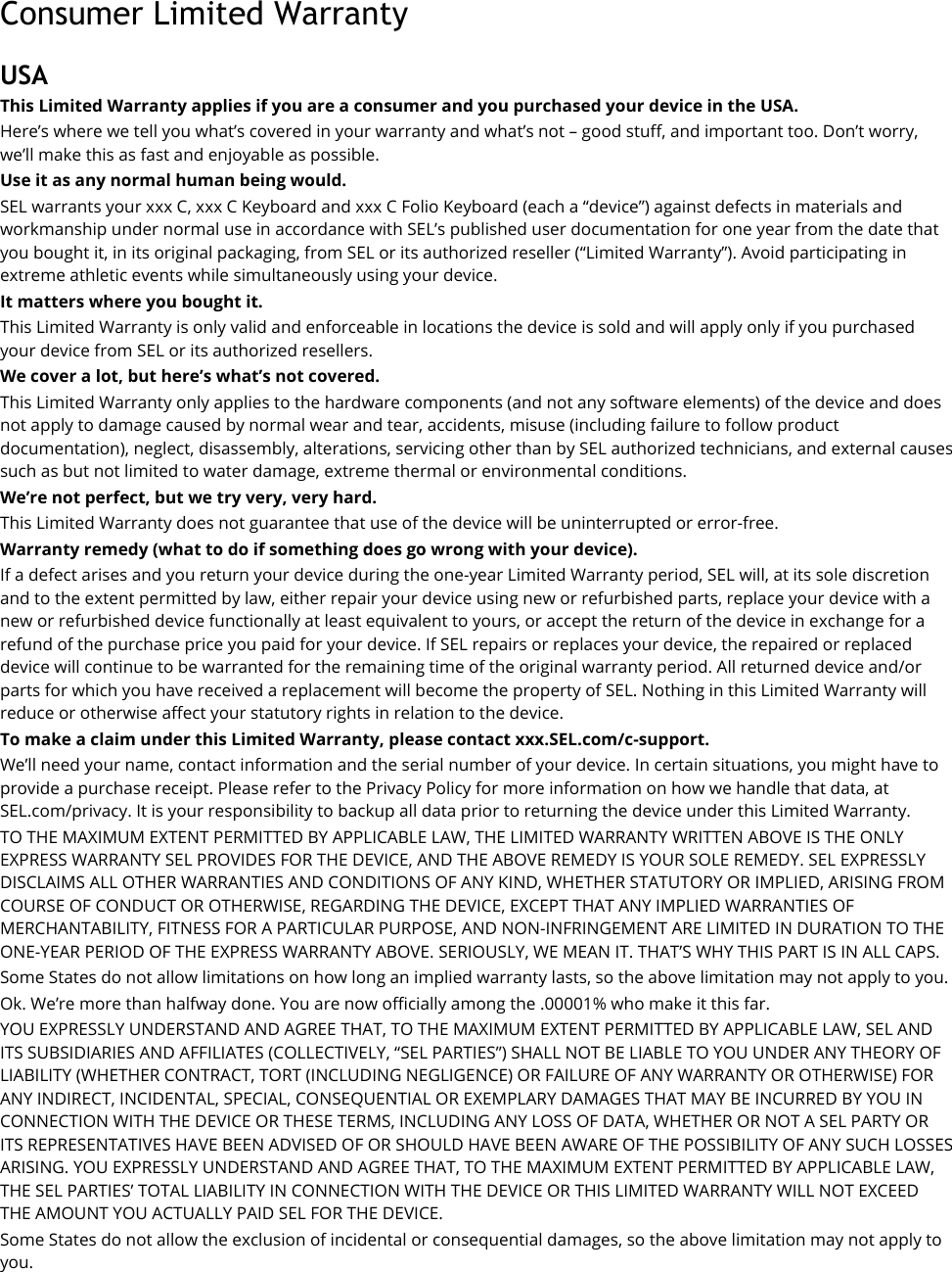 Consumer Limited Warranty USA This Limited Warranty applies if you are a consumer and you purchased your device in the USA. Here’s where we tell you what’s covered in your warranty and what’s not – good stuff, and important too. Don’t worry, we’ll make this as fast and enjoyable as possible. Use it as any normal human being would.   SEL warrants your xxx C, xxx C Keyboard and xxx C Folio Keyboard (each a “device”) against defects in materials and workmanship under normal use in accordance with SEL’s published user documentation for one year from the date that you bought it, in its original packaging, from SEL or its authorized reseller (“Limited Warranty”). Avoid participating in extreme athletic events while simultaneously using your device. It matters where you bought it. This Limited Warranty is only valid and enforceable in locations the device is sold and will apply only if you purchased your device from SEL or its authorized resellers. We cover a lot, but here’s what’s not covered. This Limited Warranty only applies to the hardware components (and not any software elements) of the device and does not apply to damage caused by normal wear and tear, accidents, misuse (including failure to follow product documentation), neglect, disassembly, alterations, servicing other than by SEL authorized technicians, and external causes such as but not limited to water damage, extreme thermal or environmental conditions. We’re not perfect, but we try very, very hard.   This Limited Warranty does not guarantee that use of the device will be uninterrupted or error-free. Warranty remedy (what to do if something does go wrong with your device). If a defect arises and you return your device during the one-year Limited Warranty period, SEL will, at its sole discretion and to the extent permitted by law, either repair your device using new or refurbished parts, replace your device with a new or refurbished device functionally at least equivalent to yours, or accept the return of the device in exchange for a refund of the purchase price you paid for your device. If SEL repairs or replaces your device, the repaired or replaced device will continue to be warranted for the remaining time of the original warranty period. All returned device and/or parts for which you have received a replacement will become the property of SEL. Nothing in this Limited Warranty will reduce or otherwise affect your statutory rights in relation to the device.   To make a claim under this Limited Warranty, please contact xxx.SEL.com/c-support. We’ll need your name, contact information and the serial number of your device. In certain situations, you might have to provide a purchase receipt. Please refer to the Privacy Policy for more information on how we handle that data, at SEL.com/privacy. It is your responsibility to backup all data prior to returning the device under this Limited Warranty. TO THE MAXIMUM EXTENT PERMITTED BY APPLICABLE LAW, THE LIMITED WARRANTY WRITTEN ABOVE IS THE ONLY EXPRESS WARRANTY SEL PROVIDES FOR THE DEVICE, AND THE ABOVE REMEDY IS YOUR SOLE REMEDY. SEL EXPRESSLY DISCLAIMS ALL OTHER WARRANTIES AND CONDITIONS OF ANY KIND, WHETHER STATUTORY OR IMPLIED, ARISING FROM COURSE OF CONDUCT OR OTHERWISE, REGARDING THE DEVICE, EXCEPT THAT ANY IMPLIED WARRANTIES OF MERCHANTABILITY, FITNESS FOR A PARTICULAR PURPOSE, AND NON-INFRINGEMENT ARE LIMITED IN DURATION TO THE ONE-YEAR PERIOD OF THE EXPRESS WARRANTY ABOVE. SERIOUSLY, WE MEAN IT. THAT’S WHY THIS PART IS IN ALL CAPS. Some States do not allow limitations on how long an implied warranty lasts, so the above limitation may not apply to you. Ok. We’re more than halfway done. You are now officially among the .00001% who make it this far. YOU EXPRESSLY UNDERSTAND AND AGREE THAT, TO THE MAXIMUM EXTENT PERMITTED BY APPLICABLE LAW, SEL AND ITS SUBSIDIARIES AND AFFILIATES (COLLECTIVELY, “SEL PARTIES”) SHALL NOT BE LIABLE TO YOU UNDER ANY THEORY OF LIABILITY (WHETHER CONTRACT, TORT (INCLUDING NEGLIGENCE) OR FAILURE OF ANY WARRANTY OR OTHERWISE) FOR ANY INDIRECT, INCIDENTAL, SPECIAL, CONSEQUENTIAL OR EXEMPLARY DAMAGES THAT MAY BE INCURRED BY YOU IN CONNECTION WITH THE DEVICE OR THESE TERMS, INCLUDING ANY LOSS OF DATA, WHETHER OR NOT A SEL PARTY OR ITS REPRESENTATIVES HAVE BEEN ADVISED OF OR SHOULD HAVE BEEN AWARE OF THE POSSIBILITY OF ANY SUCH LOSSES ARISING. YOU EXPRESSLY UNDERSTAND AND AGREE THAT, TO THE MAXIMUM EXTENT PERMITTED BY APPLICABLE LAW, THE SEL PARTIES’ TOTAL LIABILITY IN CONNECTION WITH THE DEVICE OR THIS LIMITED WARRANTY WILL NOT EXCEED THE AMOUNT YOU ACTUALLY PAID SEL FOR THE DEVICE. Some States do not allow the exclusion of incidental or consequential damages, so the above limitation may not apply to you. 