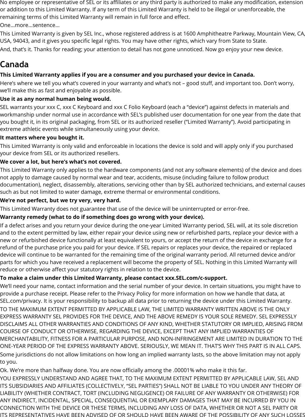 No employee or representative of SEL or its affiliates or any third party is authorized to make any modification, extension or addition to this Limited Warranty. If any term of this Limited Warranty is held to be illegal or unenforceable, the remaining terms of this Limited Warranty will remain in full force and effect. One...more...sentence... This Limited Warranty is given by SEL Inc., whose registered address is at 1600 Amphitheatre Parkway, Mountain View, CA, USA, 94043, and it gives you specific legal rights. You may have other rights, which vary from State to State. And, that’s it. Thanks for reading; your attention to detail has not gone unnoticed. Now go enjoy your new device.  Canada This Limited Warranty applies if you are a consumer and you purchased your device in Canada. Here’s where we tell you what’s covered in your warranty and what’s not – good stuff, and important too. Don’t worry, we’ll make this as fast and enjoyable as possible. Use it as any normal human being would.   SEL warrants your xxx C, xxx C Keyboard and xxx C Folio Keyboard (each a “device”) against defects in materials and workmanship under normal use in accordance with SEL’s published user documentation for one year from the date that you bought it, in its original packaging, from SEL or its authorized reseller (“Limited Warranty”). Avoid participating in extreme athletic events while simultaneously using your device. It matters where you bought it. This Limited Warranty is only valid and enforceable in locations the device is sold and will apply only if you purchased your device from SEL or its authorized resellers. We cover a lot, but here’s what’s not covered. This Limited Warranty only applies to the hardware components (and not any software elements) of the device and does not apply to damage caused by normal wear and tear, accidents, misuse (including failure to follow product documentation), neglect, disassembly, alterations, servicing other than by SEL authorized technicians, and external causes such as but not limited to water damage, extreme thermal or environmental conditions. We’re not perfect, but we try very, very hard.   This Limited Warranty does not guarantee that use of the device will be uninterrupted or error-free. Warranty remedy (what to do if something does go wrong with your device). If a defect arises and you return your device during the one-year Limited Warranty period, SEL will, at its sole discretion and to the extent permitted by law, either repair your device using new or refurbished parts, replace your device with a new or refurbished device functionally at least equivalent to yours, or accept the return of the device in exchange for a refund of the purchase price you paid for your device. If SEL repairs or replaces your device, the repaired or replaced device will continue to be warranted for the remaining time of the original warranty period. All returned device and/or parts for which you have received a replacement will become the property of SEL. Nothing in this Limited Warranty will reduce or otherwise affect your statutory rights in relation to the device.   To make a claim under this Limited Warranty, please contact xxx.SEL.com/c-support. We’ll need your name, contact information and the serial number of your device. In certain situations, you might have to provide a purchase receipt. Please refer to the Privacy Policy for more information on how we handle that data, at SEL.com/privacy. It is your responsibility to backup all data prior to returning the device under this Limited Warranty. TO THE MAXIMUM EXTENT PERMITTED BY APPLICABLE LAW, THE LIMITED WARRANTY WRITTEN ABOVE IS THE ONLY EXPRESS WARRANTY SEL PROVIDES FOR THE DEVICE, AND THE ABOVE REMEDY IS YOUR SOLE REMEDY. SEL EXPRESSLY DISCLAIMS ALL OTHER WARRANTIES AND CONDITIONS OF ANY KIND, WHETHER STATUTORY OR IMPLIED, ARISING FROM COURSE OF CONDUCT OR OTHERWISE, REGARDING THE DEVICE, EXCEPT THAT ANY IMPLIED WARRANTIES OF MERCHANTABILITY, FITNESS FOR A PARTICULAR PURPOSE, AND NON-INFRINGEMENT ARE LIMITED IN DURATION TO THE ONE-YEAR PERIOD OF THE EXPRESS WARRANTY ABOVE. SERIOUSLY, WE MEAN IT. THAT’S WHY THIS PART IS IN ALL CAPS. Some jurisdictions do not allow limitations on how long an implied warranty lasts, so the above limitation may not apply to you. Ok. We’re more than halfway done. You are now officially among the .00001% who make it this far. YOU EXPRESSLY UNDERSTAND AND AGREE THAT, TO THE MAXIMUM EXTENT PERMITTED BY APPLICABLE LAW, SEL AND ITS SUBSIDIARIES AND AFFILIATES (COLLECTIVELY, “SEL PARTIES”) SHALL NOT BE LIABLE TO YOU UNDER ANY THEORY OF LIABILITY (WHETHER CONTRACT, TORT (INCLUDING NEGLIGENCE) OR FAILURE OF ANY WARRANTY OR OTHERWISE) FOR ANY INDIRECT, INCIDENTAL, SPECIAL, CONSEQUENTIAL OR EXEMPLARY DAMAGES THAT MAY BE INCURRED BY YOU IN CONNECTION WITH THE DEVICE OR THESE TERMS, INCLUDING ANY LOSS OF DATA, WHETHER OR NOT A SEL PARTY OR ITS REPRESENTATIVES HAVE BEEN ADVISED OF OR SHOULD HAVE BEEN AWARE OF THE POSSIBILITY OF ANY SUCH LOSSES 