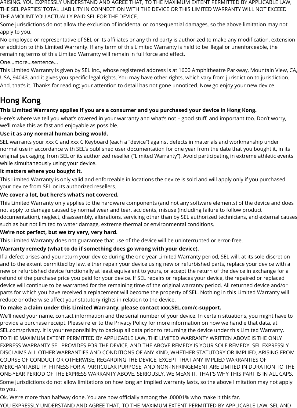 ARISING. YOU EXPRESSLY UNDERSTAND AND AGREE THAT, TO THE MAXIMUM EXTENT PERMITTED BY APPLICABLE LAW, THE SEL PARTIES’ TOTAL LIABILITY IN CONNECTION WITH THE DEVICE OR THIS LIMITED WARRANTY WILL NOT EXCEED THE AMOUNT YOU ACTUALLY PAID SEL FOR THE DEVICE. Some jurisdictions do not allow the exclusion of incidental or consequential damages, so the above limitation may not apply to you. No employee or representative of SEL or its affiliates or any third party is authorized to make any modification, extension or addition to this Limited Warranty. If any term of this Limited Warranty is held to be illegal or unenforceable, the remaining terms of this Limited Warranty will remain in full force and effect. One...more...sentence... This Limited Warranty is given by SEL Inc., whose registered address is at 1600 Amphitheatre Parkway, Mountain View, CA, USA, 94043, and it gives you specific legal rights. You may have other rights, which vary from jurisdiction to jurisdiction. And, that’s it. Thanks for reading; your attention to detail has not gone unnoticed. Now go enjoy your new device.  Hong Kong This Limited Warranty applies if you are a consumer and you purchased your device in Hong Kong. Here’s where we tell you what’s covered in your warranty and what’s not – good stuff, and important too. Don’t worry, we’ll make this as fast and enjoyable as possible. Use it as any normal human being would.   SEL warrants your xxx C and xxx C Keyboard (each a “device”) against defects in materials and workmanship under normal use in accordance with SEL’s published user documentation for one year from the date that you bought it, in its original packaging, from SEL or its authorized reseller (“Limited Warranty”). Avoid participating in extreme athletic events while simultaneously using your device. It matters where you bought it. This Limited Warranty is only valid and enforceable in locations the device is sold and will apply only if you purchased your device from SEL or its authorized resellers. We cover a lot, but here’s what’s not covered. This Limited Warranty only applies to the hardware components (and not any software elements) of the device and does not apply to damage caused by normal wear and tear, accidents, misuse (including failure to follow product documentation), neglect, disassembly, alterations, servicing other than by SEL authorized technicians, and external causes such as but not limited to water damage, extreme thermal or environmental conditions. We’re not perfect, but we try very, very hard.   This Limited Warranty does not guarantee that use of the device will be uninterrupted or error-free. Warranty remedy (what to do if something does go wrong with your device). If a defect arises and you return your device during the one-year Limited Warranty period, SEL will, at its sole discretion and to the extent permitted by law, either repair your device using new or refurbished parts, replace your device with a new or refurbished device functionally at least equivalent to yours, or accept the return of the device in exchange for a refund of the purchase price you paid for your device. If SEL repairs or replaces your device, the repaired or replaced device will continue to be warranted for the remaining time of the original warranty period. All returned device and/or parts for which you have received a replacement will become the property of SEL. Nothing in this Limited Warranty will reduce or otherwise affect your statutory rights in relation to the device.   To make a claim under this Limited Warranty, please contact xxx.SEL.com/c-support. We’ll need your name, contact information and the serial number of your device. In certain situations, you might have to provide a purchase receipt. Please refer to the Privacy Policy for more information on how we handle that data, at SEL.com/privacy. It is your responsibility to backup all data prior to returning the device under this Limited Warranty. TO THE MAXIMUM EXTENT PERMITTED BY APPLICABLE LAW, THE LIMITED WARRANTY WRITTEN ABOVE IS THE ONLY EXPRESS WARRANTY SEL PROVIDES FOR THE DEVICE, AND THE ABOVE REMEDY IS YOUR SOLE REMEDY. SEL EXPRESSLY DISCLAIMS ALL OTHER WARRANTIES AND CONDITIONS OF ANY KIND, WHETHER STATUTORY OR IMPLIED, ARISING FROM COURSE OF CONDUCT OR OTHERWISE, REGARDING THE DEVICE, EXCEPT THAT ANY IMPLIED WARRANTIES OF MERCHANTABILITY, FITNESS FOR A PARTICULAR PURPOSE, AND NON-INFRINGEMENT ARE LIMITED IN DURATION TO THE ONE-YEAR PERIOD OF THE EXPRESS WARRANTY ABOVE. SERIOUSLY, WE MEAN IT. THAT’S WHY THIS PART IS IN ALL CAPS. Some jurisdictions do not allow limitations on how long an implied warranty lasts, so the above limitation may not apply to you. Ok. We’re more than halfway done. You are now officially among the .00001% who make it this far. YOU EXPRESSLY UNDERSTAND AND AGREE THAT, TO THE MAXIMUM EXTENT PERMITTED BY APPLICABLE LAW, SEL AND 