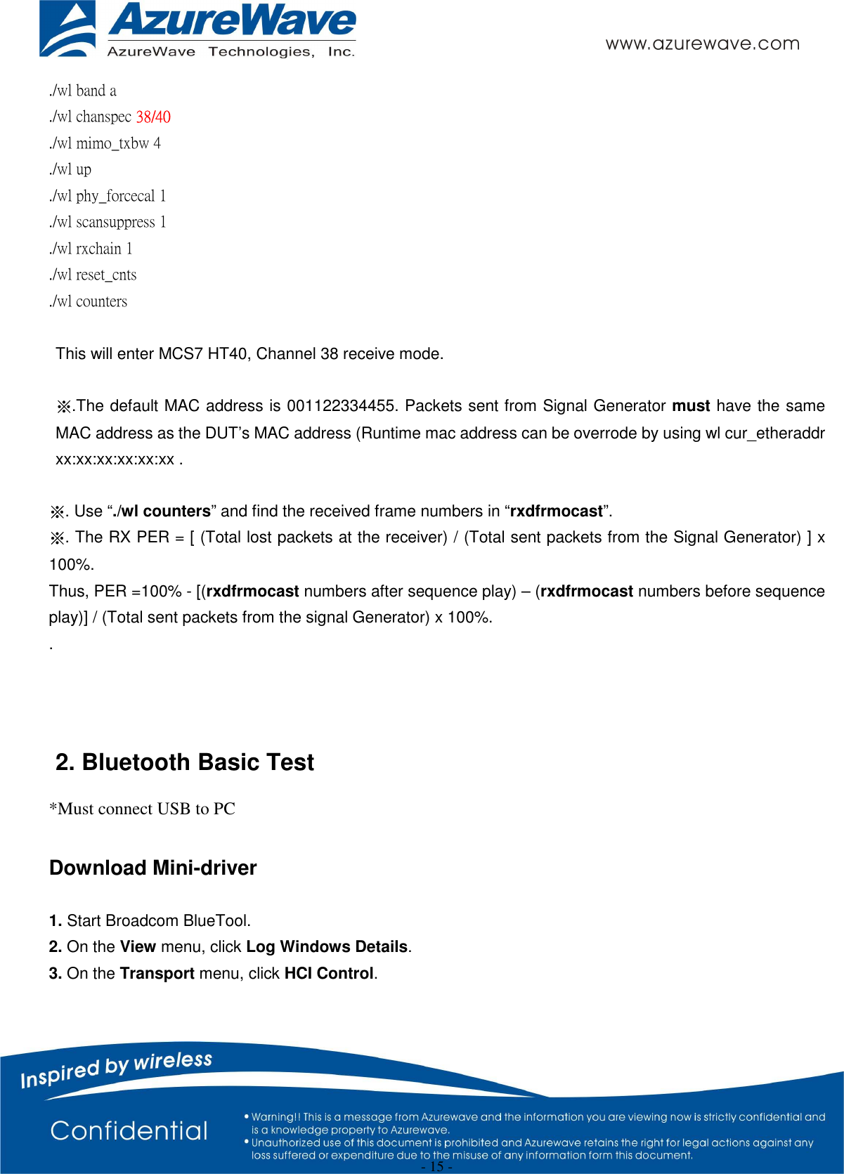  - 15 - ./wl band a ./wl chanspec 38/40   ./wl mimo_txbw 4 ./wl up ./wl phy_forcecal 1 ./wl scansuppress 1 ./wl rxchain 1 ./wl reset_cnts ./wl counters    This will enter MCS7 HT40, Channel 38 receive mode.  ※.The default MAC address is 001122334455. Packets sent from Signal Generator must have the same MAC address as the DUT’s MAC address (Runtime mac address can be overrode by using wl cur_etheraddr xx:xx:xx:xx:xx:xx .  ※. Use “./wl counters” and find the received frame numbers in “rxdfrmocast”. ※. The RX PER = [ (Total lost packets at the receiver) / (Total sent packets from the Signal Generator) ] x 100%. Thus, PER =100% - [(rxdfrmocast numbers after sequence play) – (rxdfrmocast numbers before sequence play)] / (Total sent packets from the signal Generator) x 100%. .    2. Bluetooth Basic Test *Must connect USB to PC  Download Mini-driver  1. Start Broadcom BlueTool. 2. On the View menu, click Log Windows Details. 3. On the Transport menu, click HCI Control. 