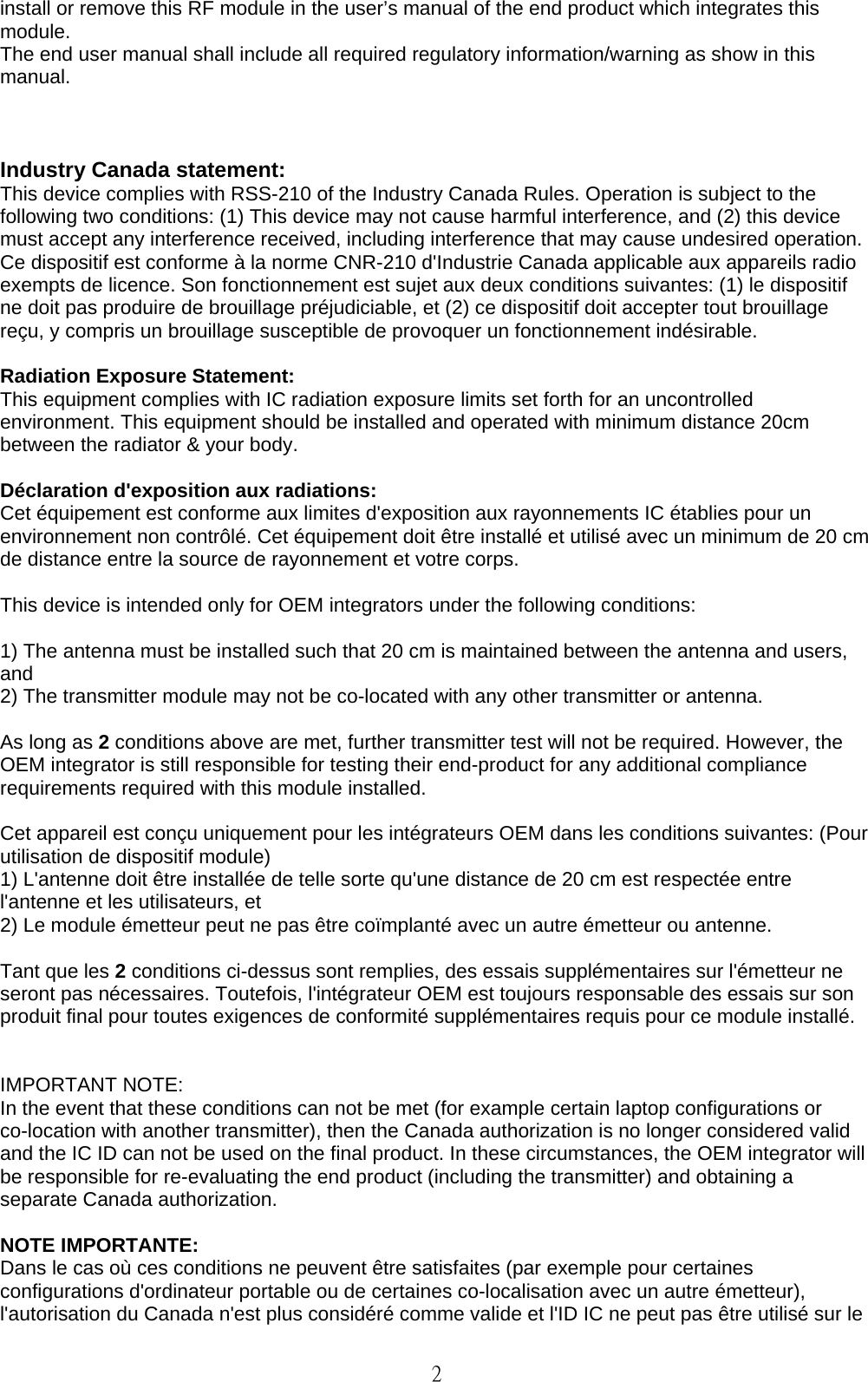   2 install or remove this RF module in the user’s manual of the end product which integrates this module. The end user manual shall include all required regulatory information/warning as show in this manual.    Industry Canada statement: This device complies with RSS-210 of the Industry Canada Rules. Operation is subject to the following two conditions: (1) This device may not cause harmful interference, and (2) this device must accept any interference received, including interference that may cause undesired operation. Ce dispositif est conforme à la norme CNR-210 d&apos;Industrie Canada applicable aux appareils radio exempts de licence. Son fonctionnement est sujet aux deux conditions suivantes: (1) le dispositif ne doit pas produire de brouillage préjudiciable, et (2) ce dispositif doit accepter tout brouillage reçu, y compris un brouillage susceptible de provoquer un fonctionnement indésirable.    Radiation Exposure Statement: This equipment complies with IC radiation exposure limits set forth for an uncontrolled environment. This equipment should be installed and operated with minimum distance 20cm between the radiator &amp; your body.  Déclaration d&apos;exposition aux radiations: Cet équipement est conforme aux limites d&apos;exposition aux rayonnements IC établies pour un environnement non contrôlé. Cet équipement doit être installé et utilisé avec un minimum de 20 cm de distance entre la source de rayonnement et votre corps.  This device is intended only for OEM integrators under the following conditions:    1) The antenna must be installed such that 20 cm is maintained between the antenna and users, and  2) The transmitter module may not be co-located with any other transmitter or antenna.  As long as 2 conditions above are met, further transmitter test will not be required. However, the OEM integrator is still responsible for testing their end-product for any additional compliance requirements required with this module installed.  Cet appareil est conçu uniquement pour les intégrateurs OEM dans les conditions suivantes: (Pour utilisation de dispositif module) 1) L&apos;antenne doit être installée de telle sorte qu&apos;une distance de 20 cm est respectée entre l&apos;antenne et les utilisateurs, et   2) Le module émetteur peut ne pas être coïmplanté avec un autre émetteur ou antenne.  Tant que les 2 conditions ci-dessus sont remplies, des essais supplémentaires sur l&apos;émetteur ne seront pas nécessaires. Toutefois, l&apos;intégrateur OEM est toujours responsable des essais sur son produit final pour toutes exigences de conformité supplémentaires requis pour ce module installé.   IMPORTANT NOTE: In the event that these conditions can not be met (for example certain laptop configurations or co-location with another transmitter), then the Canada authorization is no longer considered valid and the IC ID can not be used on the final product. In these circumstances, the OEM integrator will be responsible for re-evaluating the end product (including the transmitter) and obtaining a separate Canada authorization.  NOTE IMPORTANTE: Dans le cas où ces conditions ne peuvent être satisfaites (par exemple pour certaines configurations d&apos;ordinateur portable ou de certaines co-localisation avec un autre émetteur), l&apos;autorisation du Canada n&apos;est plus considéré comme valide et l&apos;ID IC ne peut pas être utilisé sur le 