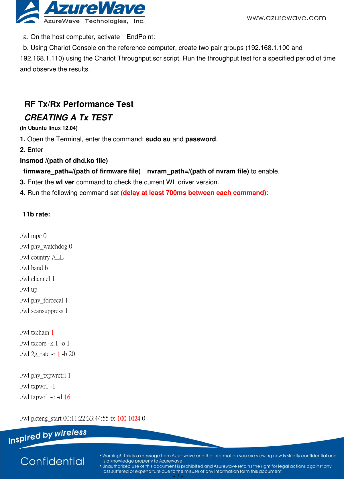  - 7 - a. On the host computer, activate    EndPoint: b. Using Chariot Console on the reference computer, create two pair groups (192.168.1.100 and 192.168.1.110) using the Chariot Throughput.scr script. Run the throughput test for a specified period of time and observe the results.   RF Tx/Rx Performance Test CREATING A Tx TEST (In Ubuntu linux 12.04) 1. Open the Terminal, enter the command: sudo su and password. 2. Enter   Insmod /(path of dhd.ko file)   firmware_path=/(path of firmware file)    nvram_path=/(path of nvram file) to enable. 3. Enter the wl ver command to check the current WL driver version. 4. Run the following command set (delay at least 700ms between each command):  11b rate:  ./wl mpc 0 ./wl phy_watchdog 0 ./wl country ALL ./wl band b ./wl channel 1 ./wl up ./wl phy_forcecal 1 ./wl scansuppress 1  ./wl txchain 1 ./wl txcore -k 1 -o 1 ./wl 2g_rate -r 1 -b 20    ./wl phy_txpwrctrl 1 ./wl txpwr1 -1 ./wl txpwr1 -o -d 16  ./wl pkteng_start 00:11:22:33:44:55 tx 100 1024 0 