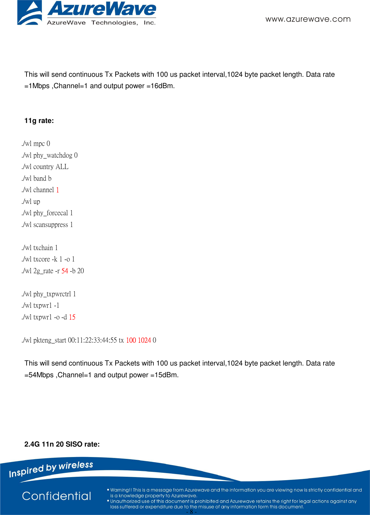  - 8 -    This will send continuous Tx Packets with 100 us packet interval,1024 byte packet length. Data rate =1Mbps ,Channel=1 and output power =16dBm.   11g rate:  ./wl mpc 0 ./wl phy_watchdog 0 ./wl country ALL ./wl band b ./wl channel 1 ./wl up ./wl phy_forcecal 1 ./wl scansuppress 1  ./wl txchain 1   ./wl txcore -k 1 -o 1   ./wl 2g_rate -r 54 -b 20    ./wl phy_txpwrctrl 1 ./wl txpwr1 -1 ./wl txpwr1 -o -d 15  ./wl pkteng_start 00:11:22:33:44:55 tx 100 1024 0  This will send continuous Tx Packets with 100 us packet interval,1024 byte packet length. Data rate =54Mbps ,Channel=1 and output power =15dBm.      2.4G 11n 20 SISO rate: 