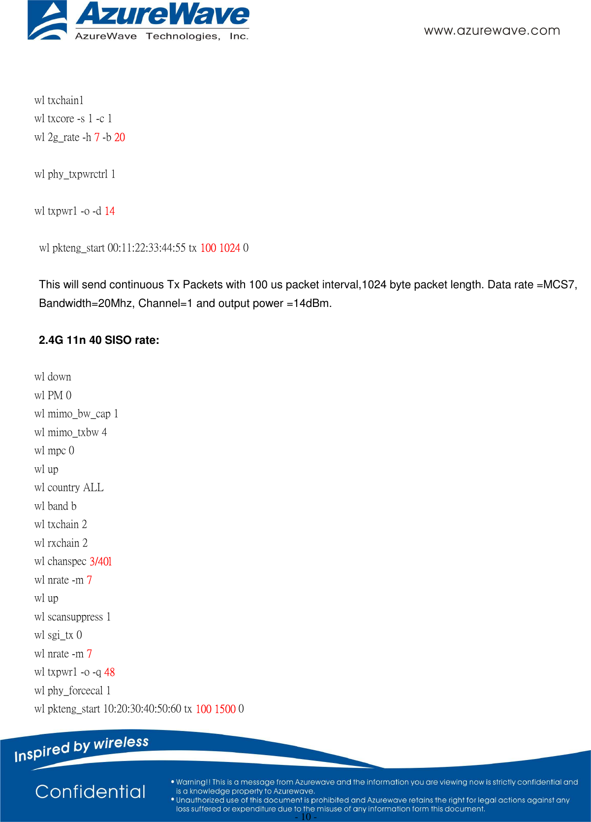  - 10 -   wl txchain1   wl txcore -s 1 -c 1   wl 2g_rate -h 7 -b 20  wl phy_txpwrctrl 1  wl txpwr1 -o -d 14  wl pkteng_start 00:11:22:33:44:55 tx 100 1024 0  This will send continuous Tx Packets with 100 us packet interval,1024 byte packet length. Data rate =MCS7, Bandwidth=20Mhz, Channel=1 and output power =14dBm.  2.4G 11n 40 SISO rate:  wl down wl PM 0 wl mimo_bw_cap 1   wl mimo_txbw 4   wl mpc 0 wl up wl country ALL wl band b wl txchain 2 wl rxchain 2 wl chanspec 3/40l wl nrate -m 7 wl up wl scansuppress 1 wl sgi_tx 0   wl nrate -m 7   wl txpwr1 -o -q 48       wl phy_forcecal 1 wl pkteng_start 10:20:30:40:50:60 tx 100 1500 0 