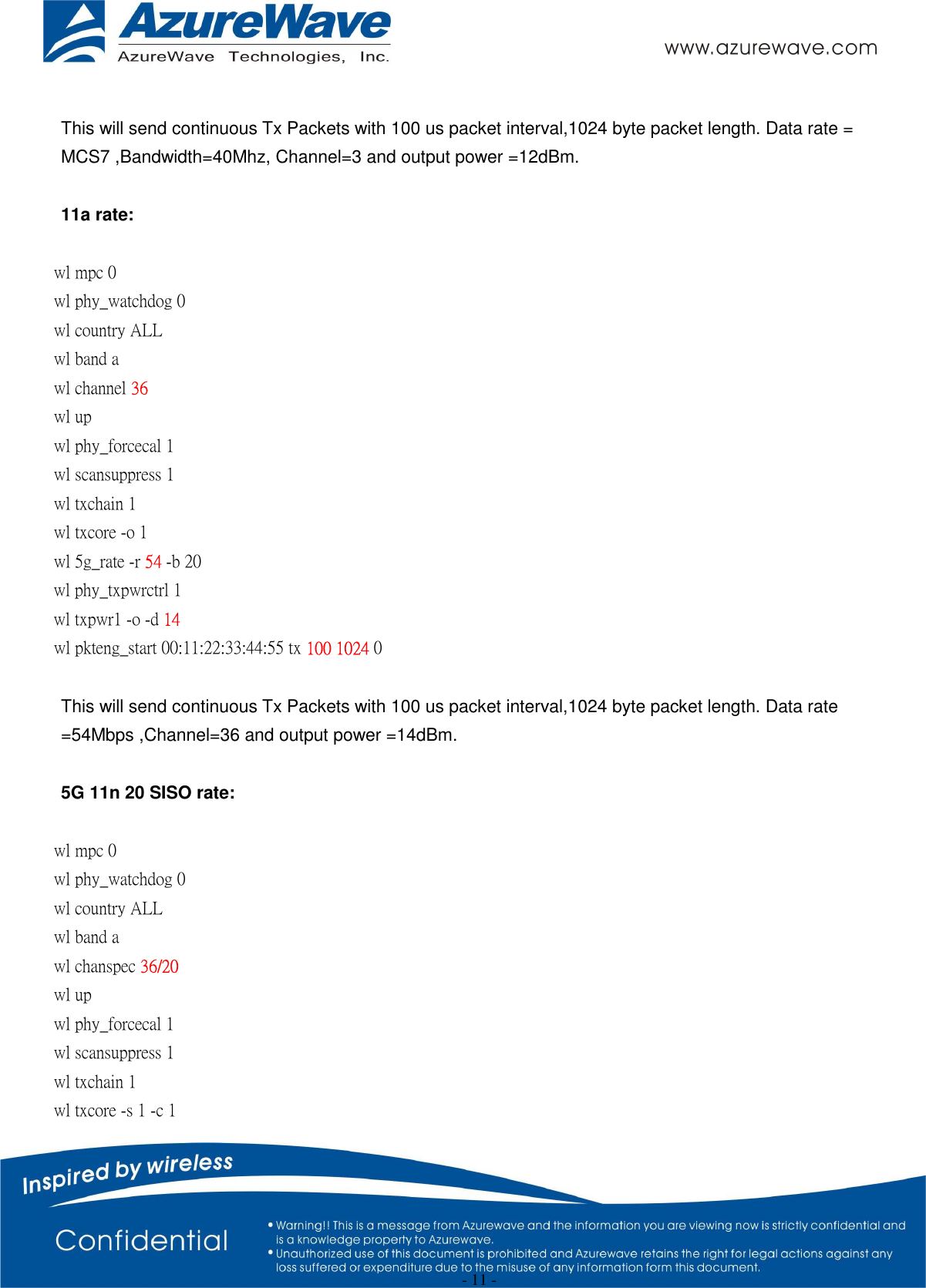  - 11 -  This will send continuous Tx Packets with 100 us packet interval,1024 byte packet length. Data rate = MCS7 ,Bandwidth=40Mhz, Channel=3 and output power =12dBm.  11a rate:  wl mpc 0 wl phy_watchdog 0 wl country ALL wl band a   wl channel 36 wl up wl phy_forcecal 1 wl scansuppress 1 wl txchain 1 wl txcore -o 1 wl 5g_rate -r 54 -b 20 wl phy_txpwrctrl 1 wl txpwr1 -o -d 14 wl pkteng_start 00:11:22:33:44:55 tx 100 1024 0  This will send continuous Tx Packets with 100 us packet interval,1024 byte packet length. Data rate =54Mbps ,Channel=36 and output power =14dBm.  5G 11n 20 SISO rate:  wl mpc 0 wl phy_watchdog 0 wl country ALL wl band a   wl chanspec 36/20   wl up wl phy_forcecal 1 wl scansuppress 1 wl txchain 1   wl txcore -s 1 -c 1   