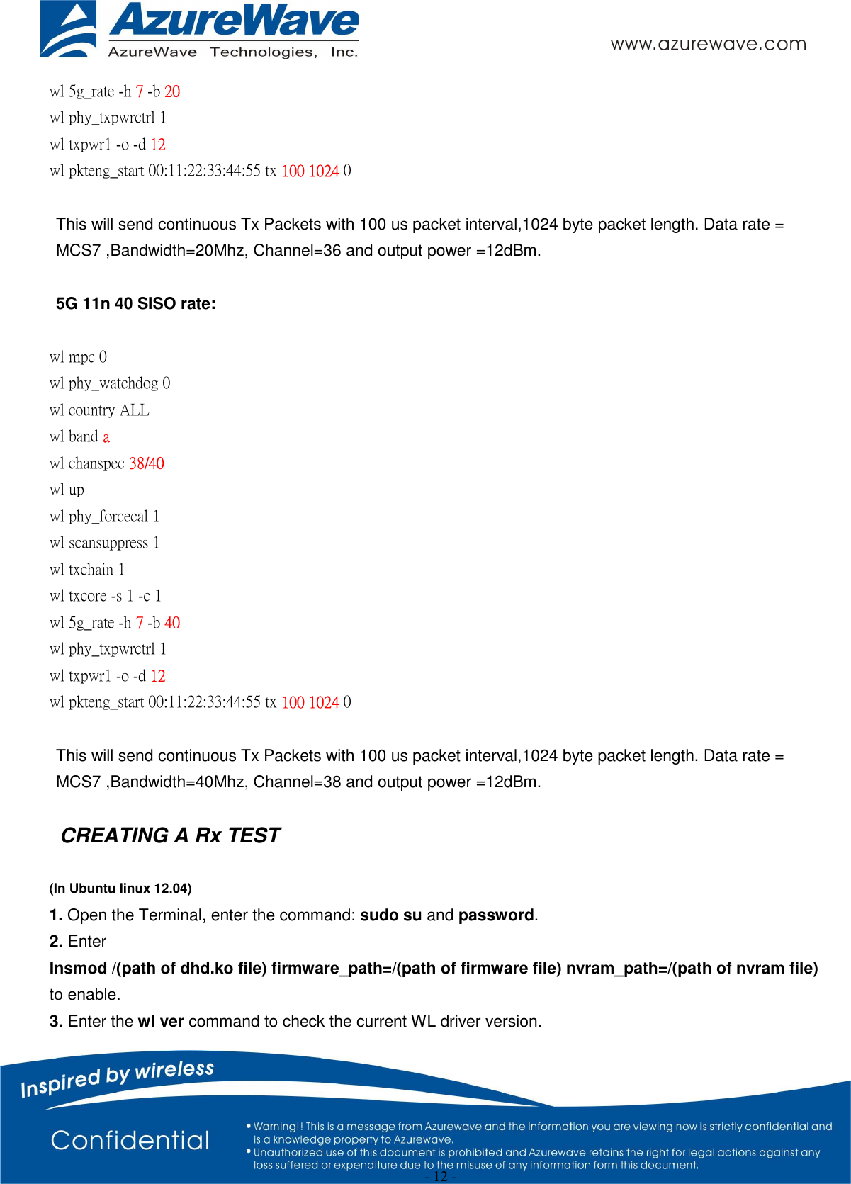  - 12 - wl 5g_rate -h 7 -b 20 wl phy_txpwrctrl 1 wl txpwr1 -o -d 12 wl pkteng_start 00:11:22:33:44:55 tx 100 1024 0  This will send continuous Tx Packets with 100 us packet interval,1024 byte packet length. Data rate = MCS7 ,Bandwidth=20Mhz, Channel=36 and output power =12dBm.  5G 11n 40 SISO rate:  wl mpc 0 wl phy_watchdog 0 wl country ALL wl band a   wl chanspec 38/40   wl up wl phy_forcecal 1 wl scansuppress 1 wl txchain 1   wl txcore -s 1 -c 1   wl 5g_rate -h 7 -b 40 wl phy_txpwrctrl 1 wl txpwr1 -o -d 12 wl pkteng_start 00:11:22:33:44:55 tx 100 1024 0    This will send continuous Tx Packets with 100 us packet interval,1024 byte packet length. Data rate = MCS7 ,Bandwidth=40Mhz, Channel=38 and output power =12dBm.  CREATING A Rx TEST  (In Ubuntu linux 12.04) 1. Open the Terminal, enter the command: sudo su and password. 2. Enter   Insmod /(path of dhd.ko file) firmware_path=/(path of firmware file) nvram_path=/(path of nvram file)   to enable. 3. Enter the wl ver command to check the current WL driver version. 