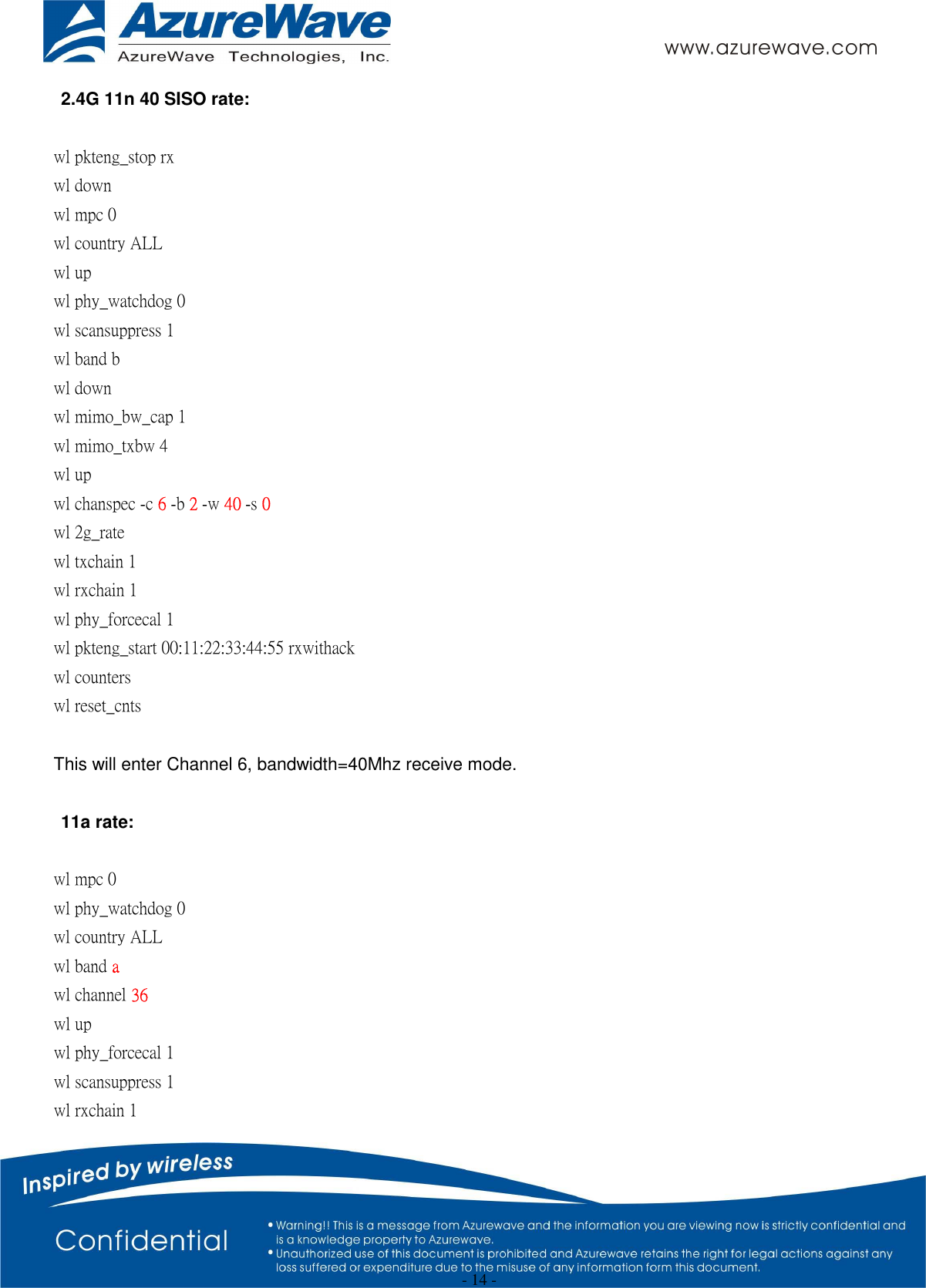  - 14 - 2.4G 11n 40 SISO rate:  wl pkteng_stop rx wl down wl mpc 0 wl country ALL wl up wl phy_watchdog 0 wl scansuppress 1 wl band b wl down wl mimo_bw_cap 1 wl mimo_txbw 4 wl up wl chanspec -c 6 -b 2 -w 40 -s 0 wl 2g_rate wl txchain 1 wl rxchain 1 wl phy_forcecal 1 wl pkteng_start 00:11:22:33:44:55 rxwithack wl counters wl reset_cnts  This will enter Channel 6, bandwidth=40Mhz receive mode.  11a rate:  wl mpc 0 wl phy_watchdog 0 wl country ALL wl band a wl channel 36 wl up wl phy_forcecal 1 wl scansuppress 1 wl rxchain 1 