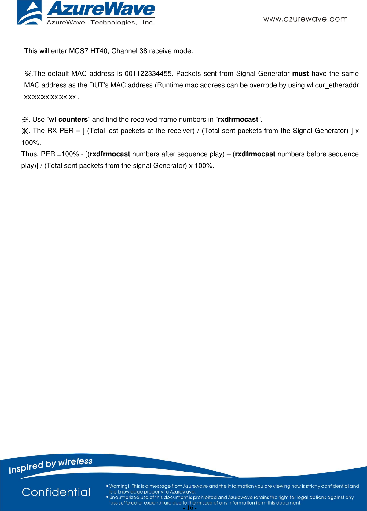  - 16 -  This will enter MCS7 HT40, Channel 38 receive mode.  ※.The default MAC address is 001122334455. Packets sent from Signal Generator must have the same MAC address as the DUT’s MAC address (Runtime mac address can be overrode by using wl cur_etheraddr xx:xx:xx:xx:xx:xx .  ※. Use “wl counters” and find the received frame numbers in “rxdfrmocast”. ※. The RX PER = [ (Total lost packets at the receiver) / (Total sent packets from the Signal Generator) ] x 100%. Thus, PER =100% - [(rxdfrmocast numbers after sequence play) – (rxdfrmocast numbers before sequence play)] / (Total sent packets from the signal Generator) x 100%.                         