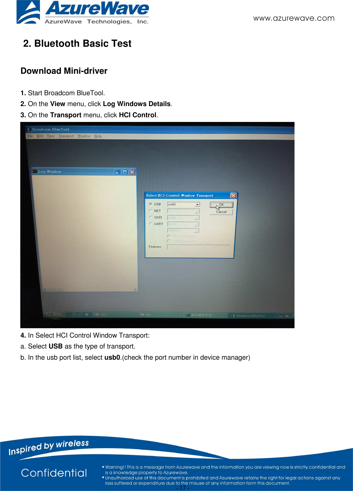  - 17 - 2. Bluetooth Basic Test  Download Mini-driver  1. Start Broadcom BlueTool. 2. On the View menu, click Log Windows Details. 3. On the Transport menu, click HCI Control.  4. In Select HCI Control Window Transport: a. Select USB as the type of transport. b. In the usb port list, select usb0.(check the port number in device manager) 