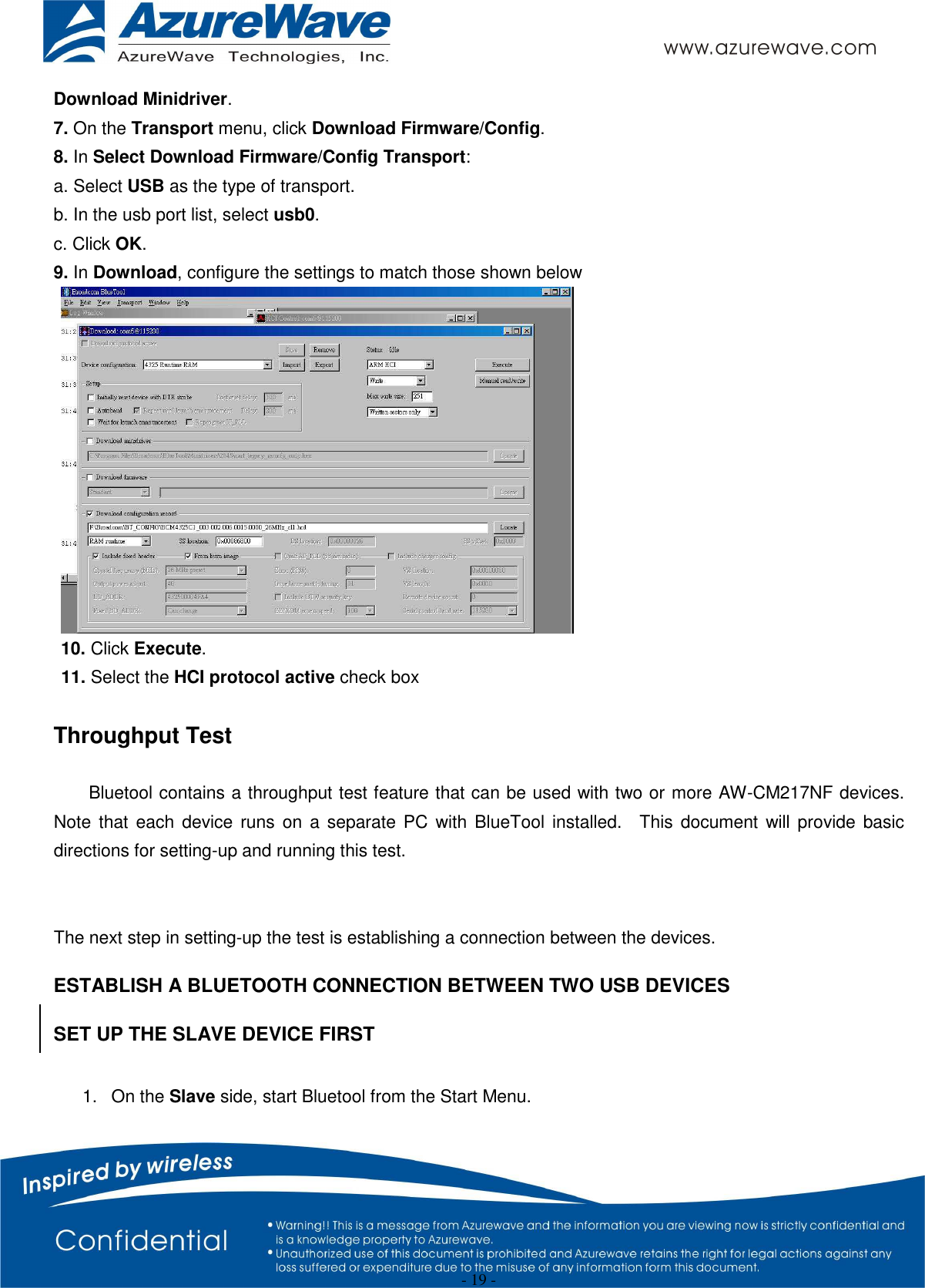  - 19 - Download Minidriver. 7. On the Transport menu, click Download Firmware/Config. 8. In Select Download Firmware/Config Transport: a. Select USB as the type of transport. b. In the usb port list, select usb0. c. Click OK. 9. In Download, configure the settings to match those shown below  10. Click Execute.   11. Select the HCI protocol active check box  Throughput Test  Bluetool contains a throughput test feature that can be used with two or more AW-CM217NF devices.   Note  that  each  device runs on  a  separate PC with  BlueTool  installed.    This  document will provide  basic directions for setting-up and running this test.   The next step in setting-up the test is establishing a connection between the devices. ESTABLISH A BLUETOOTH CONNECTION BETWEEN TWO USB DEVICES SET UP THE SLAVE DEVICE FIRST  1.  On the Slave side, start Bluetool from the Start Menu. 