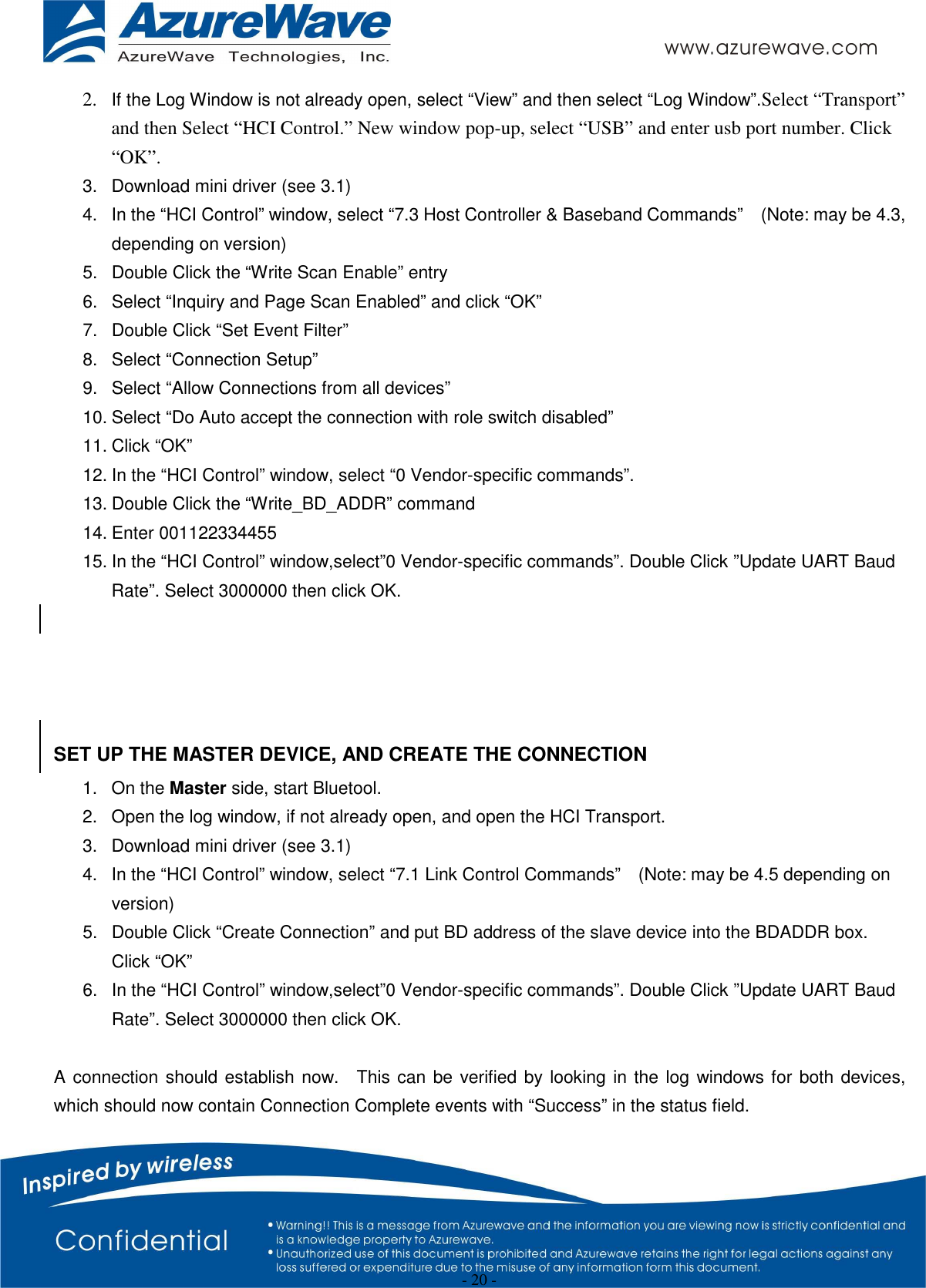  - 20 - 2. If the Log Window is not already open, select “View” and then select “Log Window”.Select “Transport” and then Select “HCI Control.” New window pop-up, select “USB” and enter usb port number. Click “OK”. 3.  Download mini driver (see 3.1) 4.  In the “HCI Control” window, select “7.3 Host Controller &amp; Baseband Commands”    (Note: may be 4.3, depending on version) 5.  Double Click the “Write Scan Enable” entry 6.  Select “Inquiry and Page Scan Enabled” and click “OK” 7.  Double Click “Set Event Filter” 8.  Select “Connection Setup” 9.  Select “Allow Connections from all devices” 10. Select “Do Auto accept the connection with role switch disabled” 11. Click “OK” 12. In the “HCI Control” window, select “0 Vendor-specific commands”. 13. Double Click the “Write_BD_ADDR” command 14. Enter 001122334455 15. In the “HCI Control” window,select”0 Vendor-specific commands”. Double Click ”Update UART Baud Rate”. Select 3000000 then click OK.     SET UP THE MASTER DEVICE, AND CREATE THE CONNECTION 1.  On the Master side, start Bluetool. 2.  Open the log window, if not already open, and open the HCI Transport. 3.  Download mini driver (see 3.1) 4.  In the “HCI Control” window, select “7.1 Link Control Commands”    (Note: may be 4.5 depending on version) 5.  Double Click “Create Connection” and put BD address of the slave device into the BDADDR box.   Click “OK” 6.  In the “HCI Control” window,select”0 Vendor-specific commands”. Double Click ”Update UART Baud Rate”. Select 3000000 then click OK.  A connection should establish now.    This can be verified by looking in the log windows for both devices, which should now contain Connection Complete events with “Success” in the status field.      