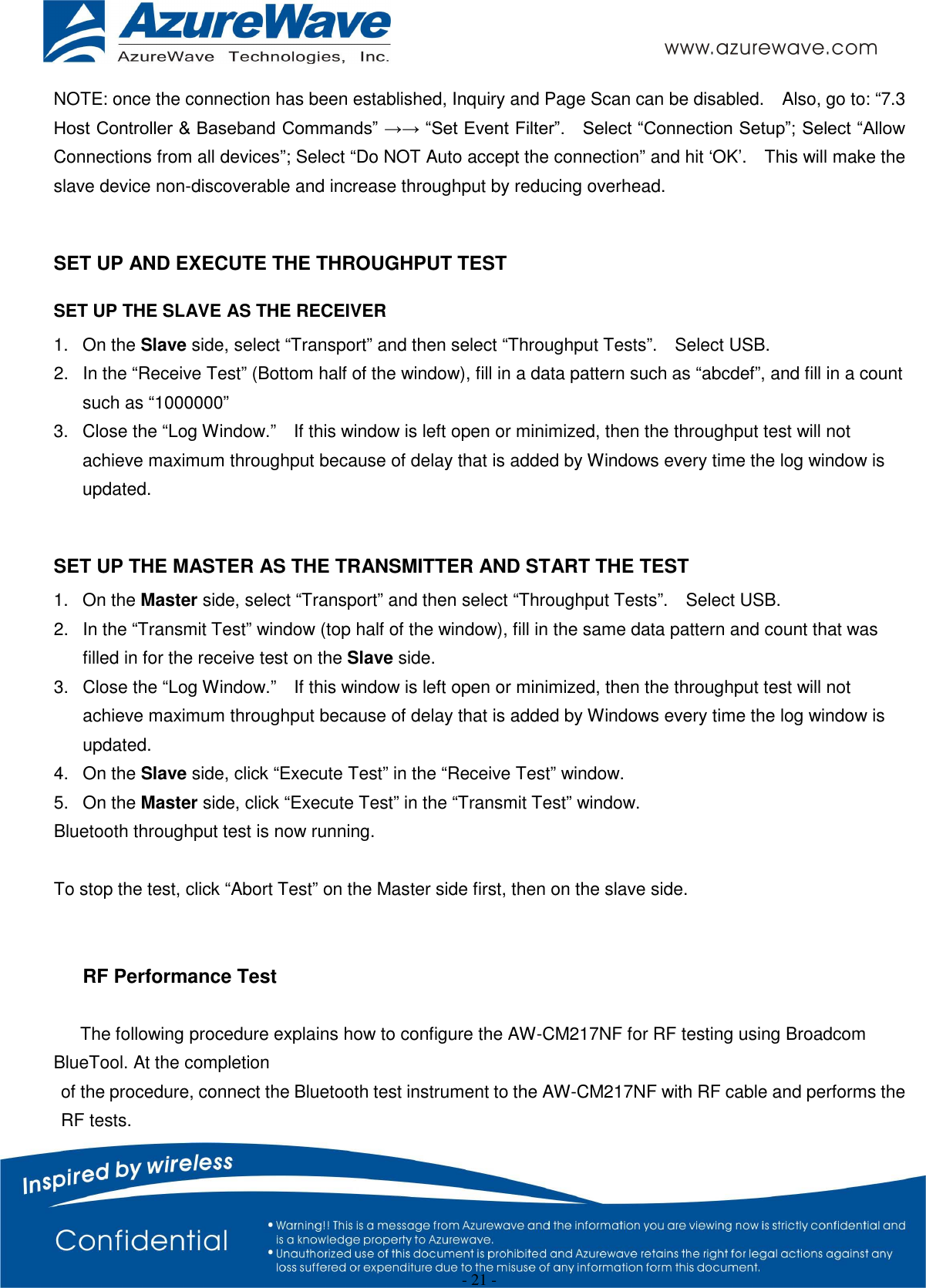  - 21 - NOTE: once the connection has been established, Inquiry and Page Scan can be disabled.    Also, go to: “7.3 Host Controller &amp; Baseband Commands” →→ “Set Event Filter”.    Select “Connection Setup”; Select “Allow Connections from all devices”; Select “Do NOT Auto accept the connection” and hit ‘OK’.    This will make the slave device non-discoverable and increase throughput by reducing overhead.        SET UP AND EXECUTE THE THROUGHPUT TEST SET UP THE SLAVE AS THE RECEIVER 1.  On the Slave side, select “Transport” and then select “Throughput Tests”.    Select USB. 2.  In the “Receive Test” (Bottom half of the window), fill in a data pattern such as “abcdef”, and fill in a count such as “1000000” 3.  Close the “Log Window.”    If this window is left open or minimized, then the throughput test will not achieve maximum throughput because of delay that is added by Windows every time the log window is updated.  SET UP THE MASTER AS THE TRANSMITTER AND START THE TEST 1.  On the Master side, select “Transport” and then select “Throughput Tests”.    Select USB. 2.  In the “Transmit Test” window (top half of the window), fill in the same data pattern and count that was filled in for the receive test on the Slave side. 3.  Close the “Log Window.”    If this window is left open or minimized, then the throughput test will not achieve maximum throughput because of delay that is added by Windows every time the log window is updated. 4.  On the Slave side, click “Execute Test” in the “Receive Test” window. 5.  On the Master side, click “Execute Test” in the “Transmit Test” window. Bluetooth throughput test is now running.  To stop the test, click “Abort Test” on the Master side first, then on the slave side.     RF Performance Test  The following procedure explains how to configure the AW-CM217NF for RF testing using Broadcom BlueTool. At the completion of the procedure, connect the Bluetooth test instrument to the AW-CM217NF with RF cable and performs the RF tests. 