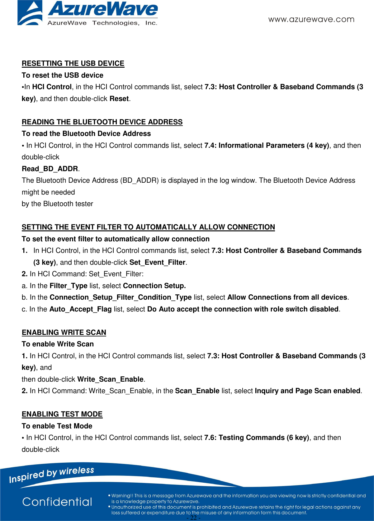  - 22 -   RESETTING THE USB DEVICE To reset the USB device •In HCI Control, in the HCI Control commands list, select 7.3: Host Controller &amp; Baseband Commands (3 key), and then double-click Reset.  READING THE BLUETOOTH DEVICE ADDRESS To read the Bluetooth Device Address • In HCI Control, in the HCI Control commands list, select 7.4: Informational Parameters (4 key), and then double-click Read_BD_ADDR. The Bluetooth Device Address (BD_ADDR) is displayed in the log window. The Bluetooth Device Address might be needed by the Bluetooth tester  SETTING THE EVENT FILTER TO AUTOMATICALLY ALLOW CONNECTION To set the event filter to automatically allow connection 1.  In HCI Control, in the HCI Control commands list, select 7.3: Host Controller &amp; Baseband Commands (3 key), and then double-click Set_Event_Filter. 2. In HCI Command: Set_Event_Filter: a. In the Filter_Type list, select Connection Setup. b. In the Connection_Setup_Filter_Condition_Type list, select Allow Connections from all devices. c. In the Auto_Accept_Flag list, select Do Auto accept the connection with role switch disabled.  ENABLING WRITE SCAN To enable Write Scan 1. In HCI Control, in the HCI Control commands list, select 7.3: Host Controller &amp; Baseband Commands (3 key), and then double-click Write_Scan_Enable. 2. In HCI Command: Write_Scan_Enable, in the Scan_Enable list, select Inquiry and Page Scan enabled.  ENABLING TEST MODE To enable Test Mode • In HCI Control, in the HCI Control commands list, select 7.6: Testing Commands (6 key), and then double-click 
